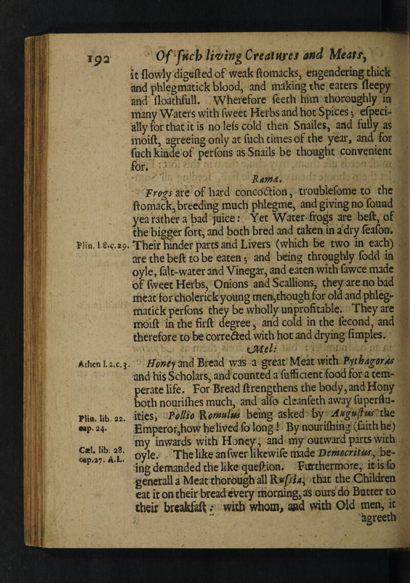 Ip2 l&gt;lin. 1.8.C.2P Achcn L2.C.J FVin. lib. 22. esip. 24. 01. lib. 23. oap.27. A*L. / Of fHch U'virtg Great Hres and Meatsj \ it flowly digefted of weak ftomacks, engendering thick arid phlegmatick blood, and making the eaters fleepy and llokhfull. Wherefore feeth him thoroughly in many Waters with fweet Hierbsand hot Spices-, efpeci- ally for that it is noleiscold then Snailes, and fully as : moift, agreeing only at fuch times of the year, and for i fuchkindeof perfons as Snails be thought convenient for, • - . S.AmA, Tr(tgs arc of hard concodtion, troublefome lb the ftomack, breeding much phlegme, and giving no found . yea father a bad juke: Yet Water frogs are beft, of the bigger fort, and both bred and taken in adry feafon. Their hinder parts and Livers (which be two in each) , are the beft to be eaten and being throughly fodd in oyle, falt-water and Vinegar, and eaten with fawce made of Tweet Herbs, Onions and Scallions, they are no bad meat for cholerick young meni,though for old and phleg¬ matick perfons they be wholly unprofitable. They are mbift in the firft degree, and cold in the feeond, and therefore to be corre(fted with hot and drying limples. xMeU ' ■ Honei and Bread was a great- Meat with Tphagoras and his Scholars, and counted a fufficient food for a tem¬ perate life. For Bread ftrengthens the body, and Hony both nourifhes much, and alfo cleanfeth away fuperflu- itieSi Pollio Romulus hmg asked by Attguftus'tlie Emperor,how he lived fo long! By nourifhihg (faith he) my inwards with Honey, and my outward parts with oyle.' The like anfwerlikcwife made be¬ ing demanded the like queftion. Farthermore, it4s fb generall a Meat thorough all that the Children cat it on their bread every thoraing, as ours do Batter to their brcaJkfaft .* with wdioin, arid with Old men, it ” figreetb /