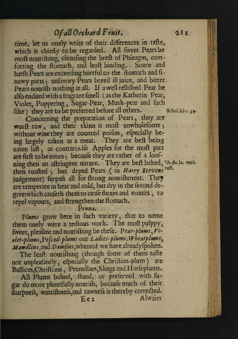 time, let us onely write of their differences in tafte, which is chiefly to be regarded. All fweet Pears be moft nourifhing, cleanfingthe brefl: of Phleagm, com¬ forting the ftomach, and leaft binding. Soure and harfh Pears are exceeding hurtful to the ftomach and fi- newy parts; unfavory Pears breed ill juice, and bitter Pears nourifc nothing at all. If a well rellifhed Pear be alfo endued with a fragrant fmell (as the Katherin Pear, Violet, Peppering, Sugar-Pear, Musk-pear and fuch like) they are to be preferred before all others. Schol.&amp;!.c.}» Concerning the preparation of Pears, they are worft raw, and their skinn is moft unwholefome; without wine they are counted poifon, efpecially be¬ ing largely taken as a meat. They are beft being eaten laft, as contrariwife Apples for the moft part arefirfttobe eaten-, becaufe they are rather of a loof- ning then an aftringent nature. They are beft baked, Mb.de.u. mwf. then roafted ^ but dryed Pears ( in Harry Stevens judgement) lurpafs all for ftrong nourifhment. They are temperate in heat and cold, but dry in the fecond de- gree:whichcaufcth them to ceafe fluxes and vomits, to repel vapours, and'ftrengthen the ftomach. Prxm.. T&gt;hms grow here in fuch variety, that to name them onely were a tedious work. The moftpulppy, fweet, pleaVant and nourifhing be thefe. Pear-plums^ Vi- elet-plums^Pefcod-plums our Ladies-plums,Wheatplums^ Mawdlins.ppA Damfttts;sA\txeoi we have alreadyf^ken. The leaft nourifliing (though fome of them tafte not .unpleafantly, efpecially the Ghriftian-plom) are Bullices,Chriftiahs, Prunellaes,Skegs and Horfeplums. All Plums baked, ftued, or preferved with fu- gar do more plentifully nourifh, becaufe much of their fharbnefs, watrifhnefs,and rawnefs is thereby corredbed. E e 2 Alwaies