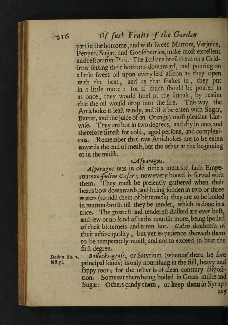 *21^ Of ftich Fruits if the Garden partmthebottome,andwith fweet Marrow,Verjuice, | Pepper, Sugar, and Goofeberries, make moft excellent ; and reftorative Pies. The Italians broil them on a Grid- | iron, fetting their bottoms downward, and pouringon a littie fweet oil upon every leaf alToon as they open with the heat, and as that (bakes in, they put in a little more : for if much (hould be poured in at once, they would fmel of the fmoak, by realbn that the oil would drop into the fire. This way the ' Artichoke is leaft windy, and (if it be eaten with Sugar, Butter, and the juice of an Orenge) moft pleafant like- wife. They are hot in two degrees, and dry in one; and therefore fitted for cold, aged perfons, and complexi¬ ons. Remember that raw Artichokes are to be eaten towards the end of meals,but the other at the beginning or in the midft. x^ffaragus. Afparagus was in old time a meat for fuch Em^ ‘ rours as ^uUhs c^far; now every boord is ferved with them. They muft be prefently gathered when their heads bow downwards,and being (bdden in two or three waters (to ridd them of bittcrneft) they are to be boiled in mutton-broth till they be tender, which is done in a trice. Thegreateft and tendered (talked are ever bed, and few or no kind of herbs nourilh more, being fpoiled of their bitternefs and eaten hot. Galen doubteth of their adive quality, but yet experience (heweththem to be temperately moift, and not to exceed in heat the firft degree. Dodon.lib. t. Ballocks-grafs, orSatyrium (whereof there be five bift.f 1. principal kinds) is only nouriihing in the full, heavy and fappy root; for the other is of clean contrary difpofi- tion. Some eat them being boiled in Goats milkeand Sugar.- Others candy thtno, or keep theta in Syrup: any