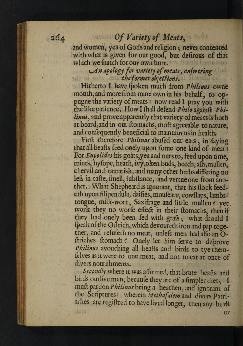 and women, yea of Gods and religion 5 never contented with what is given for our good, but defirous of that which we fnatch for our own hurt.’ apology for variety ef meats^ anfwering the former objeStiens. Hitherto I have fpokcn much from Philims owne raouth,andmorefrommineowninhis behalf, to op- pugne the variety of meats: now read I pray you with the like patience. How I (hall defend Philo againft Phl- linui^ and prove apparently that variety of meats is both at board.and in our ftomachs, moft agreeable to nature, and conlequently beneficial to maintain us in health. , Firft therefore Philimts abufcd our ears, in ' faying that all beafts feed onely upon fome one kind of meat: For Eupolides his goats,yea and ours to, feed upon time, mints, hyfope, heath, ivy,oken buds, beech, alh.raullcn, chervil and tamarisk, and many other herbs differing no lefs in tafte, fmell, fubftance, and vertueone from ano¬ ther. What Shepheard is ignorant, that his flock feed- eth upon filipendula, daifies, moufeare, cowflaps, lambs- tongue, milk-wort, Saxifrage and little mullen i yet, work they no w'orfe effedl in their ftomachs, then if they had onely been fed with grafs ^ what fliould I fpeak ofihe Ofirich, which devoureth iron and pap toge¬ ther, and refufeth no meat, unlefs men had alfo an O- ftriches ftomach iT Onely let him fervc to difprovc Philiaus avouching all beafts and birds to tyc them- ftlvesasitwere to one meat, and not to eat at once of divers nourifhmems. Secondly where it was affirmed, that brute beafts and birds outlive men, becaufc they are of a fimpler diet-, I muft pardon Philinus being a heathen, and ignorant of the Scriptures: wherein Methafakm and divers Patri- arkes are regiftred to have lived longer, then any beaft or