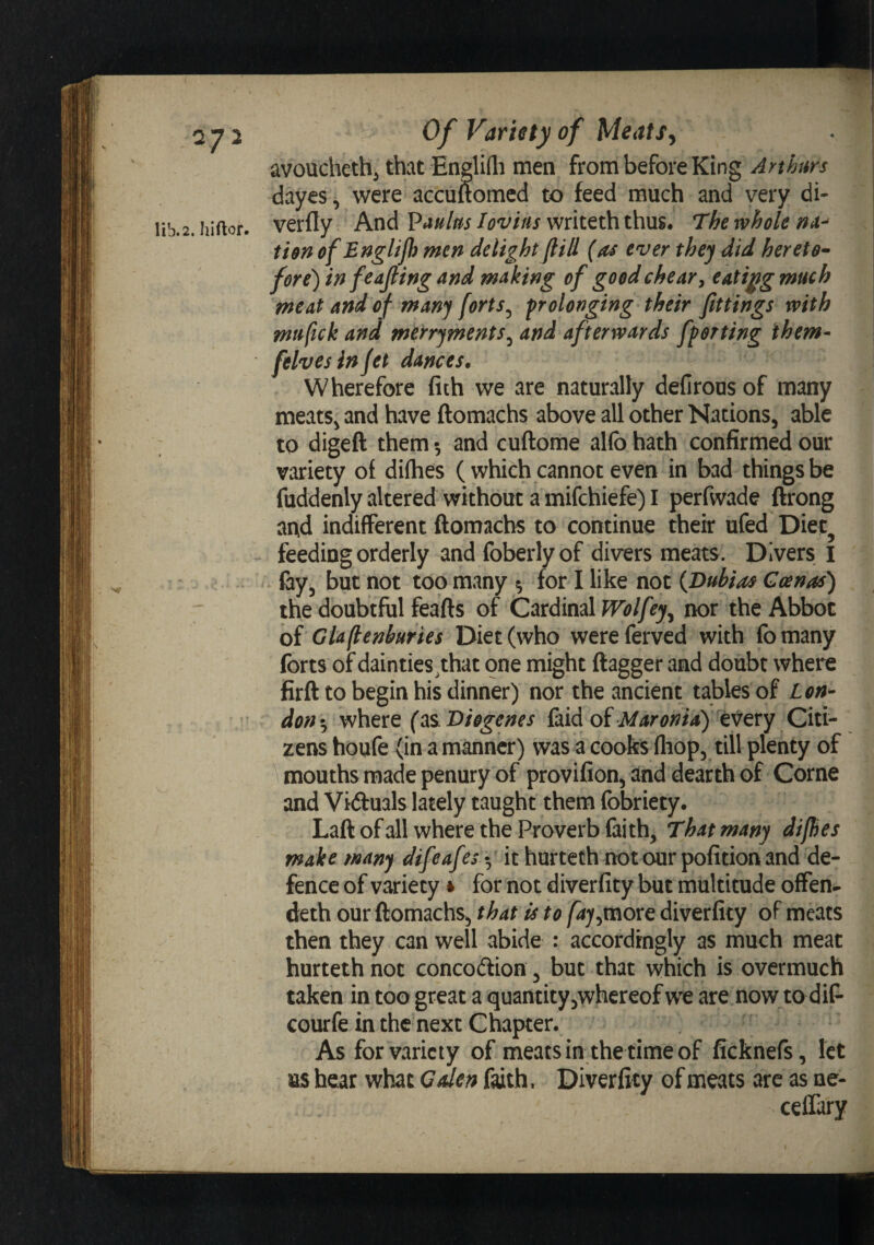 avoucheth^ that EngliQi men from before King Arthurs dayes, were accuuomcd to feed much and very di- iib.2. hiftor. verfly And lovias writeth thus. The whole tiort of Englifh men delight flill (as ever they did hereto- fore) in feajling and making of goodchear^ eatij^g much meat and of many forts^ prolonging their fittings with mufick and merryments^ and. afterwards fporting them- felvesinjet dances. Wherefore fith we are naturally defirous of many meats^ and have ftomachs above all other Nations, able to digeft them •, and cuftome alfo hath confirmed our variety of difhes ( which cannot even in bad things be fuddenly altered without a mifchiefe) I perfwade ftrong and indifferent ftomachs to continue their ufed Diet^ feeding orderly and foberlyof divers meats. Divers l fay, but not too many ^ for I like not {Dubias Goenas) the doubtful feafts of CavdmlWolfey^ nor the Abbot oi Gla(tenburies Diet (who wereferved with fomany forts of dainties^that one might ftagger and doubt where firft to begin his dinner) nor the ancient tables of Lon^ don -j where (as. Diogenes faid of Maronia) every Citi¬ zens houfe (in a manner) was a cooks fliop, till plenty of mouths made penury of provifion, and dearth of Come and Viftuals lately taught them fobriety. Laftofall where the Proverb faith, That many dijhes make many difeafes t, it hurteth notour pofitionand de¬ fence of variety» for not diverfity but multitude offen- deth our ftomachs, that is to faj^tnovG diverfity of meats then they can well abide : accordingly as much meat hurteth not concodion , but that which is overmuch taken in too great a quantityjwhereof we are now to diP* courfe in the next Chapter. As for variety of meats in the time of ficknefs, let ns hear what Gden f^th. Diverfity of meats are as ne- ceflary