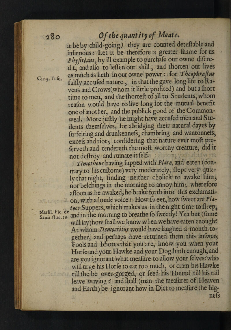 I' [i it be by child-going^ they are counted deteftable and infamous: Let it be therefore a greater ihame for us - ^ PhjJitiam, by ill example to purchafe our owne difere- dit, andalfo toleffenour skill, and fliorten our lives as much as lieth in our owne power: for Theofhraflus ^ falfly acculed nature, in that flie gave long lire to Ra¬ time to men, and theihorteft of all to Students, whom reafon would have to live long for the mutual benefit one of another, and the publick good of the Comnaon- weal. More juftly he might have accufed men and Stu¬ dents themfelves, for abridging their natural dayes by furfeiting and drunkennefs, chambring and wantonnefs, excefs and riot •, confidering that nature ever moft pre- ferveth and tendereth the moft worthy creature, did it notdeftroy and ruinate it felf. ■ :, ' * 'Timothem having fupped with Plato^ and eaten (con¬ trary to hiscuftome)very moderately, flept very quic- ly that night, finding neither cholick to awake him^ nor belchings in the morning to annoy him ^ wherefore affoonas he awaked, he brake forth into this exclamati¬ on, with a loude voice : How fvveet, how fweet are PU- toes Suppers, which makes us in the night time to fleep, fc'hud.tu^ and in the morning to breathe fo fwcetly! Yea but (fome will fay)how ihall we know when we have eaten cnough^ At whom w'ould have laughed a month to¬ gether, and perhaps have returned them this anlwer^ Fools and Idiotes that you are, know you when your Horfe and your Hawke and your Dog hath enough, and are you ignorant what meafure to allow your felves^who will urge his Horfe to eat too much, or cram his Hawke ' till file be over-gorged, or feed his Hound till his tail leave waving ^ and lliall (man the meafurer of Heaven and Earth) be ignorant how in Diet to meafure the big- ii I' [i