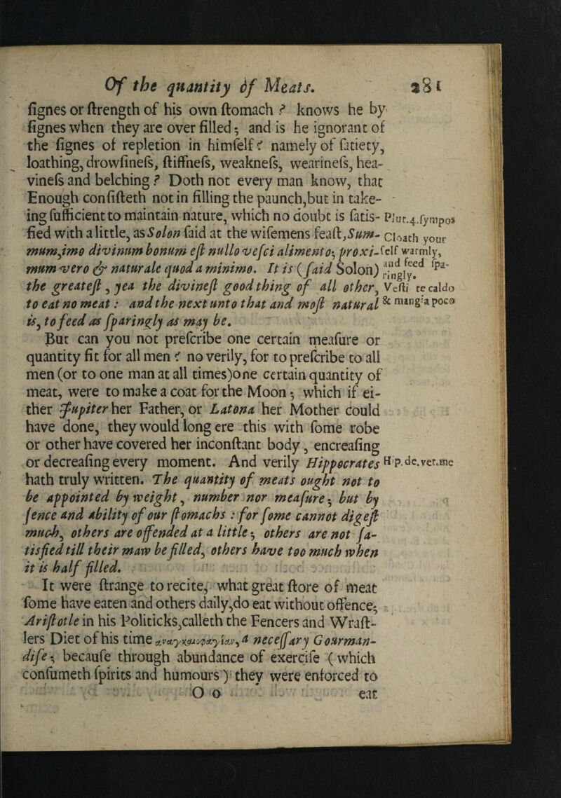 fignes or ftrength of his ownftomach ^ knows he hy^ . fignes when they arc over filled; and is he ignorant of the fignes of repletion in himfelf c' namely of fatiety, loathing, drowfinefs, ftiffnefs, weaknefs, wearinefs, hea- vinels and belching ? Doth not every man know, that Enough confifteth not in filling the paunchjbut in take- ' ingfufficientto maintain nature, which no doubt is fads- P]ur.4.rympo§ fied withalittle, insSolonfaid at the wifemens Cbach your mum^tmo d'tvinnm bonum eji nullonjefci aliment^roxi^^cM warmly, mumper 0 ^ mturale quod a minimo. It isX faid Solon) rfngiy^^ the greatejl, yea the divineft good thing of all other^ Vefti tecaMo to eat no meat: and the next unto that and mojl natural ^ *^**^2’^ iSj to feed as fparingly as may be, But can you not prefcribe one certain meafure or quantity fit for all men &lt; no verily, for to prefcribe to all men (or to one man at all times)one certain quantity of meat, were to make a coat for the Moon •, which if ei¬ ther Jupiterhtt Father,or Latonahtx^ Mother could have done, they would long ere this with fome robe or other have covered her inconftant body, encreafing ordecreafingevery moment. And verily Hippocrates^^ p.de.ver.me hath truly written. The quantity of meats ought not to be appointed by weighty number nor meafure-^ but by fence and ability of our (lomachs : for fome cannot digefi much^ others are offended at a little ^ others are not fa- tisfied till their maw be filled^ others have too much when it is half filled* ’ ~ . ‘ It were ftrange to recite,- what grdat ftore of meat fome have eaten and others dally,do eat without offence^ Ariflotle in his Politicks,calleth the Fencers and Wfaft- lers Diet of his tuxiQ neceffary G ourman-^ dife-^ becaufe through abuitdance of exercife (which confumech fpirits and humours )• they were enforced to V- • O 'O ' eat