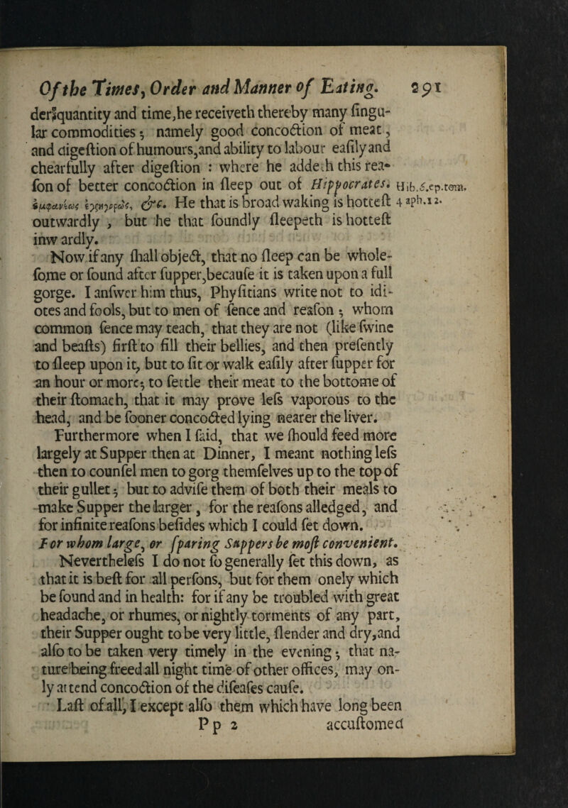 dcrjquantity and time,he receiveth thereby many fingu- lar commodities •, namely good concoftion ot meat, and digcftion of humours^and ability to labour eafily and chearfully after digeftion : where he addeih this fea- fonof better concodlion in fleep out of Hippocrates. He thatis broadwaking ishottcfl: 4apH.i2. outwardly , but he that foundly fleepeth is hotteft inw ardly. Now if any fliall objed, that no deep can be whole- fo.me or found after fupper^becaufe it is taken upon a full gorge. I anfwcr him thus, Phyfitians write not to idi- otes and fools, but to men of fence and resfon whom common fence may teach, that they are not (like fwine and beads) firft to fill their bellies, and then prefently ^ to lleep upon it^ but to fit or walk eafily after fupper for an hour or more*, to fettle their meat to the bottome of their ftomach, that it may prove lefs vaporous to the head, and be fooner concocSed lying nearer the liver. Furthermore when I faid, that we Ihould feed more largely at Supper then at Dinner, I meant nothing lefs then to counfel men to gorg themfelves up to the top of their gullet ^ but to advife them of both their meals to -make Supper the larger, for the reafons aUedged, and :. for infinite reafons befides which I could fet down. , * * -. Tor whom large^ or [paring Sappers he moft convenient. / Neverthelefs I do not fo generally fet this down, as that it is beft for all perfons, but for them onely which be found and in health: for if any be troubled with great headache, or rhumes, or nightly torments of any part, their Supper ought to be very little, {lender and dry,and alfo to be taken very timely in the evening • that na- ture’being freed all night time of other offices, may on¬ ly at tend concodion of the difeafes caufe. Laft of air, I except alfo them which have long been Pp 2 accuftomecl