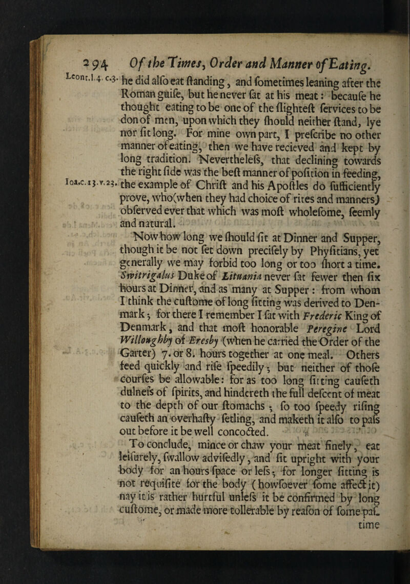 Lconr.14. C.3.alfo eat ftanding, and fomedmes leaning after the Roman gioife, but he never fat at his meat: becaufe he thought eating to be one of the flighteft (crvices to be don of men, upon which they (hould neither ftand, lye nor fit long. For mine own part, I prefcribe no other manner of eating, then we have recieved and kept by long tradition. Nevertheleft, that declining towards the right fide was the beft manner of pofition in feeding, iQa.c.ij.v.23. the example of Chrift and his Apofiles do fufficiently prove, who(when they had choice of rites and manners) obferved ever that which was moft whqlefome, fcemly ' and natural. Now how long wefiiouldfit at Dinner and Supper, though it be not (et down precifely by Phyfitians, yet generally we may forbid too long or too fiiort a time, Sivitrigalus Duke of Lttiimuxitvtx. fat fewer then fix hours at Dinner, and as many at Supper : from whom I think the cufiome of long fitting was derived to Den¬ mark •, for there I remember I fat with Frederic King of Denmark, and that moft honorable Fereghe Lord Willo^ghh^ of Eresby (when he carried the Order of the Garter) 7. or 8. hours together at one meal. Others feed quickly and rife fpeedily 5 but neither of thofe Gourfes be allowable: for as too long fitting cauleth dulnefs of fpirits, and hindcreth the full defetnt of meat to the depth of our ftomachs •, fo too fpeedy rifing caufeth an Gverhafty fetling, and maketh it alfo topafe out before it be well concofted. ^4 ' To conclude, mince or chaw your meat finely, cat leifurely, fwallow advifedly, and fit upright witn your hody tor an hours fpace or left* for longer fitting is not reqirifite for the body (howfbever feme affedit) nay it is rather hurtful unleft it be confirmed by long cuftome, or made more tollerable by reafon of forneqaC time