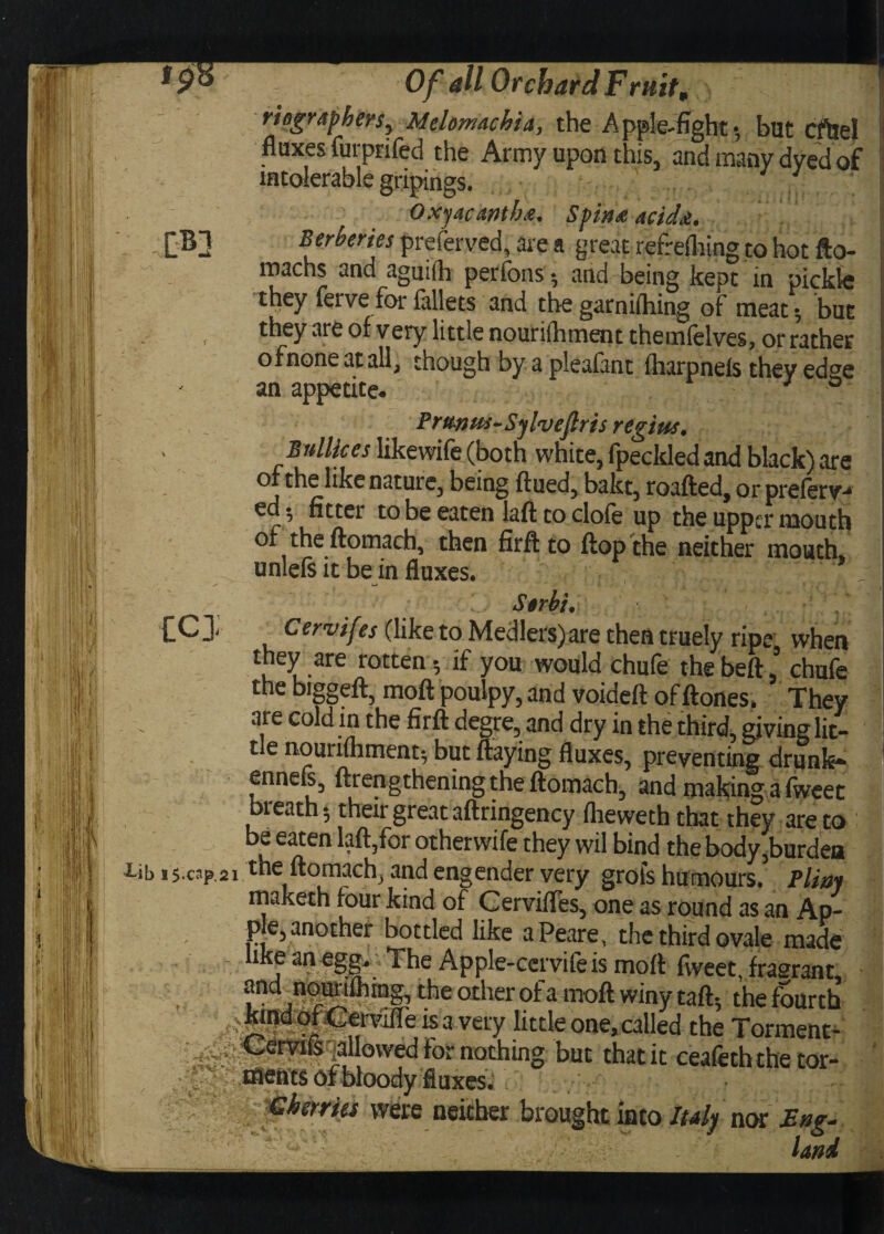 II ;IV .■?I« | ■ I Of all Orchard Fruit, risgraphers, Melomachia, the Apple-fight*, but cfUel fluxes furprifed the Army upon this, and many dyed of intolerable gripings. 11 Oxjacmb<e. Spina acida. Berberies preferved, are a great refrefliing to hot fto- machs and aguift perfons •, and being kept in pickle they ferve for iallets and the garnidling of meat; but they are of very little nounlbment themfelves, or rather ofnoneatall, though by a pleafant fharpnels they edge an appetite. J ° Pr&nus-Sylveflris regius* By likes likewife (both white, fpeckled and black) are or the like nature, being ftued, bakt, roafted, or preierv-* ed * fitter to be eaten laft to clofe up the upper mouth or theftomach, then firft to flop the neither mouth, unlefs it be in fluxes. - S$rbh Cervif ?s (like to Medlers)are then truely ripe when they are rotten-, if you would chufe thebeft ’ chufe the biggeft, moil pouipy, and voided of ftones* They are cold in the firft degre, and dry in the third, giving lit¬ tle nouriihment*, but flaying fluxes, preventing drunk- ennefl, ftrengthening the ftomach, and making a fweet bieath* their great aftringency iheweth that they are to be eaten laft,for otherwife they wil bind the body,burdea iib i5-cr? 2i the ftomach, and engender very grots humours. Pliny maketh four kind of Cervifles, one as round as an Ap- p e,another bottled like aPeare, the third ovale made like an egg. The Apple-ccrvife is mott fweet, fragrant, and nourifhmg, the other of a moft winy taft5 the fourth . ^nd cfl Cervifle is a very little one, called the Torment- srvi&qallowed for nothing but that it ceafeththetor- ■ ;v ta«ft'ts Of bloody fluxes. Ghsrries were neither brought into Italp nor Eng¬ land icy