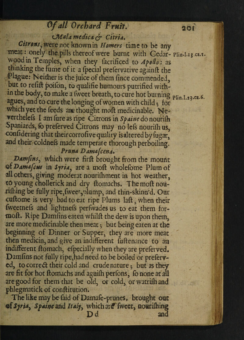 •, LMdla medic it & Citria. Citrons^ were not known in Homers time to be any meat: onely the pills thereof were burnt with Cedar- wood in Temples, when they facrificed to Apollo: as thinking the fume of it a fpecial prefervative againft the Plague: Neither is the juice of them fince commended, but to refift poifon, to qualifie humours putrified with¬ in the body, to make a fweet breath, to cure hot burning agues, and to cure the longing of women with child $ for which yet the feeds ace thought moft medicinable. Ne- verthelefs I am fure as ripe Citrons in Spaine do nouriih Spaniards, fo preferred Citrons may no lefs nourifli us, confidering that their corrofive quality is altered byfugar, and their coldnels made temperate thorough perboiling. Pmm Damafcena. Damjins, which were firft brought from the mourit of Damafcus in Syria, area moft wholefome Plum of all others, giving moderat nourifhment in hot weather, tp young chollerick and dry ftomachs. The moft nou- rifhing be fully ripe,fweer5plump, and thin-skimcd. Our cuftome is very bad to eat ripe Plums laft, when their fweetnefe and lightnefs perfwades us to eat them for- moft. Ripe Damfins eaten whilft the dew is upon them, are more medicinable then meat •, but being eaten at the beginning of Dinner or Supper, they are more meat then medicin, and give an indifferent fuftenance to an indifferent ftomach, efpecially when they are preferved. Damfins not fully ripe,had need to be boiled or preferr¬ ed, to corre£t their cold and crude nature 5 but as they are fit for hot ftomachs and agui(h perfons, fo none at all are good for them that be old, or cold, orwatrifhand phlegmatick of conftitution. The like may be faid of Damafe-prunes, brought out of Syria, Spame and Italy, which arfTweet, nourilhing Dd and 501 PlinU.ijca.i.