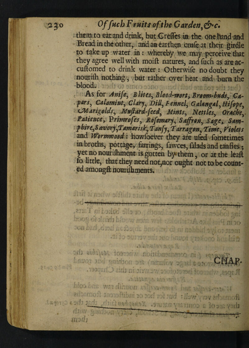 3 JO Of[neb Fruits of the Gar den foe. them to eat and drink, butGreffcs ia the one hand and Bread in the other, and an ear then cmfeat their girdle to take up water in: whereby we may perceive that they agree well with moift natures, and fuch as are ac- cuftomed to drink water: Otherwife no doubt they nouriih nothing , but rather over heat and burn the blood. As for Antfe, Elites, Blood-rvort, Broom-buds, Ca- f*rs, C&lami&tyiCUrj^ Dill, Fennel, GaUngal,Hifope, ^Marigolds, Mujlard-feed, Mints, Nettles, Or Ache, Patience, Vrimrofes, Rofemary, Saffron, Sage, Sam- phire,S atvory,Tamarisk, Tanfy, Tarragon, Time, Violets and Wormwood: howfoever they are ufed fometimes inbroths, pottage, farrings, fawces, falads and tanfies; yetno nouriihment is gotten by* them, or at the leaft fo little, that they need not,nor ought not to be count¬ ed amongft nouriftunents. j