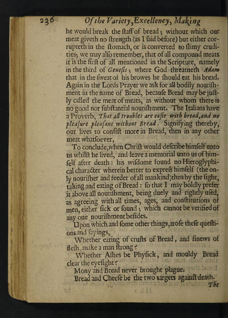 2 jo Of the Variety ^Excellency, Maying he would break the ftaffof bread-, without which our meat giveth no ftrength (as I faid before) but either cor¬ rupted in the ftomach,or is converted toflimy crudi¬ ties-, we may alfo remember, that of all compound meats it is the firft of all mentioned in the Scripture, namely in the third of Gencfis -, where God threatneth Adam that inthefweatof hisbrowes he Ihould eat his bread. Again in the Lords Prayer we ask for all bodily nourilh- ment in the name of Bread, becaufe Bread maybejuft- ly called the meat of meats, as without whom there is no good nor fubftantial nourilhment. The Italians have a Proverb, That all troubles are eajie with bread,and m fleajure pleafant without Bread. Signifying thereby, our lives to confift more in Bread, then in any other meat whatloever, }/ To conclude,when Chrift would defcribehimfelf unto us whilft he lived, and leave a memorial unto us of him- felf after death: his wifdome found no Hieroglyphi- cal chara&er wherein better to exprefs himfelf (the on¬ ly nourifher and feeder of all mankind)thenby the fight, taking and eating of Bread: fo that I may boldly prefer it above all nourilhment, being duely and rightly ufed, as agreeing with all times, ages, and conftitutions of men° either fick or found-, which cannot be verified of anyone nourilhment befides. Upon which and fome other things,arofe thefe quefti- ons and fayings, Whether eating of crufts of Bread, and finews of flelh. make a man ftrong < Whether Alhes be Phyfick, and mouldy Bread clear the eyefight ? Mony and Bread never brought plague. Bread and Cheefe be the two targets againft death. ■  r ~ ‘. ' The