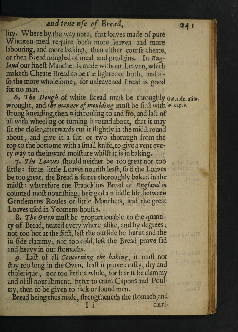 and true lity. Whereby the way note, that loaves made of pure Wheaten-meal require both more leaven and more labouring, and more baking, then either courfe cheate, or then Bread mingled of meal and grudgins. In Eng¬ land our fineft Manchet is made without Leaven, which maketh Cheate Bread to be the lighter of both, and al- fo the more wholefome-, for unleavened Eread is good for no man. 6. 7 he Dough of white Bread muft be throughly GaT.i.de. wrought, and the manner of moulding muft be firft withfac*caP*2* ftrong kneading,then withrouling to and fro, and laft of all with wheeling or turning it round about, that it may fit the clofer*,afterwards cut it flightly in the midft round about, and give it a flit or two thorough from the top to the bottome with a fmall knife, to give a vent eve¬ ry way to the inward moifture whilft it is in baking. 7. 7he Loaves fhould neither be too great nor too little: for as little Loaves nourifh leaft, fo if the Loaves be too great, the Bread is fcarce thoroughly baked in the midft: wherefore the Francklins Bread of England is counted moft nouriftiing, being of a middle fife,between Gentlemens Roules or little Manchets, and the great Loaves ufed in Yeomens houfes. 8. 7heOven muft be proportionable to the quanti¬ ty of Bread, heated every where alike, and by degrees; not too hot at the firft, left the outfide be burnt and the in-fide clammy^ nor too cold, left the Bread prove fad and heavy in our ftomachs. Laft of all Concerning the bakings it muft not flay too long in the Oven, leaft it prove crufty, dry and cholerique • nor too little a while, for fear it be clammy and of ill nourifhment, fitter to cram Capons and Poul¬ try, then to be given to lick or found men. Bread being thus made, ftrengtheneth the ftomach,and I i carri A