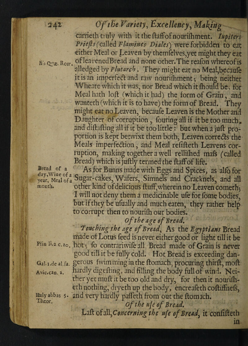 carrieth truly with it the ftaffofnouriihment. Iupiiers Priejls f called F lamihes Diales) were-forbid den to eat either Meal or Leaven by themfelves,yet might they eat Kb qo£. Rorr. ofkavenedBread and none other.The reafon whereofis alledged by Plutarch . They might eat no MeaL,becaufe * , it is an imperfeft and raw nourifhment-, being neither Wheate which it was, nor Bread which it fhould be^ for Meal hath loft (which it had) the form of Grain, and wanteth (which it is to have) the form of Bread. They might eat no Leaven, becaufe Leaven is the Mother and Daughter of corruption , Touting all if it be too much* and diftafting all if it be too little: but when a juft pro¬ portion is kept betwixt them both, Leaven corrects the Meals imperfedion, and Meal refifteth Leavens cor¬ ruption, making together a well rellifhed mafs (called Bread) which is juftly termed the ftaffof life. w me ot *or Bunns with Eggs and Spices, as alfo for year’^S of a Siigar-cakes, Wafers, Simnels and Cracknels, and all month. other kind of delicious fluff,wherein no Leaven Cometh^ I will not deny them a medicinable ufe for fome bodies, but if they be ufually and much eaten, they rather help to corrupt then to nourifh our bodies. of the age of Bread. Douching the age of Bread, As the Egyptians Bread made of Lotus feed is never either good or light till it be Fan ii.2 c.2o. hot*, fo contrariwife all Bread made of Grain is never good till it be fully cold. Hot Bread is exceeding dan- Gai.i.de ai.fa. gerous fwimmingin the ftomach, procuring thirft,moft hardly digefting, and filling the body full of wind. Nei¬ ther yet muft it be too old and dry, for then it nourifh- eth nothing, dryeth up the body, encreafeth coftiffnefs, and very hardly paffeth from out the ftomach. Gf the uje of Bread. LzfkoioW^Coffcernwgthe ufe of Bread, itconfifteth Bread of a day,Wine of a Avic.can. i. Jialy abbas 5 Tfceor.