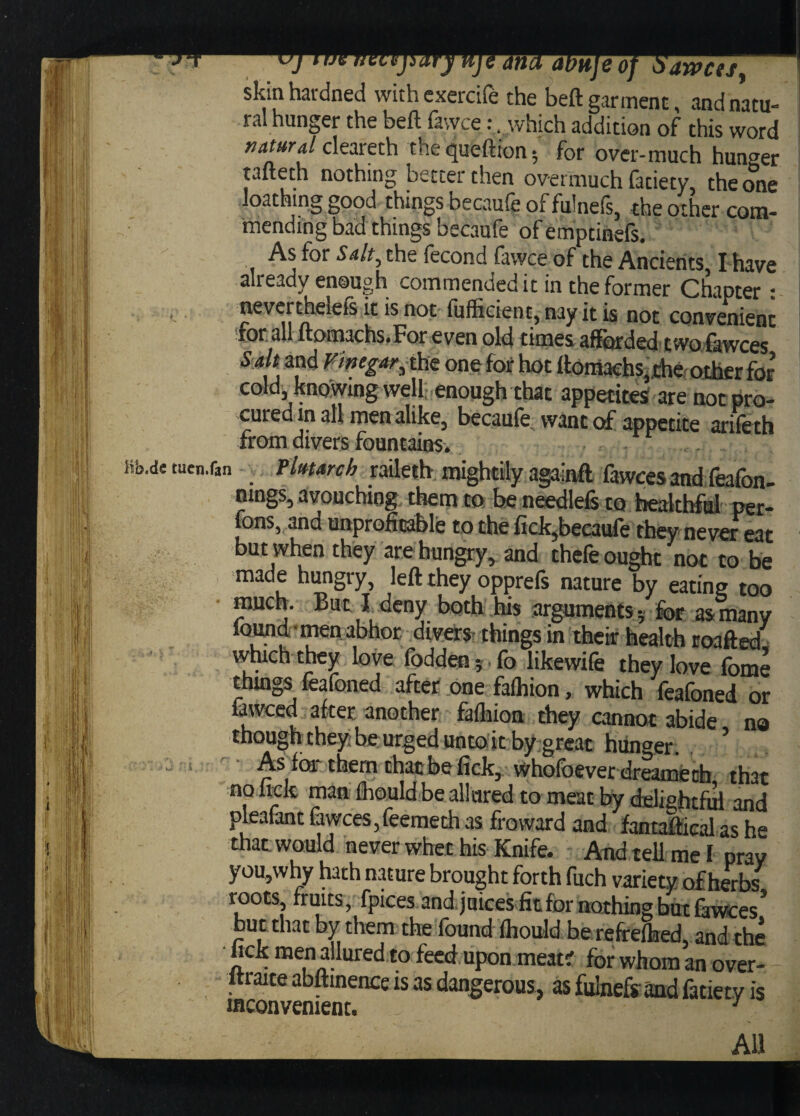 c T J r necepary nje ana atttijeof £>awcisy skin hardned withexercife the beft garment, and natu¬ ral hunger the beft iavvce *, which addition of this word natural cleareth the queftion for over-much hunger tafteth nothing better then overmuch fatiety, the one loathing good things becaule of fulnels, the other com¬ mending bad things becaufe of emptinefs. As for Salt, the fecond favvce of the Ancients I have already enough commended it in the former Chapter: nevertheleis it is not fufficient, nay it is not convenient for: all ftomachs.For even old times afforded two fowces Sa t and Vinegar, the one fof hot ftotiiaehs,.the other for cold kno wing well enough that appetites; are not pro¬ cured mall men alike, becaufe want of appetite arifeth from divers fountains. Bb.ds tuen.fan , Plutarch raileth mightily againft fawcesand feafon- nings, avouching them to be needlefs to healthful per- fons, and unprofitable to the fick,becaufe they never eat but when they are hungry, and thefe ought not to be made hungry, left they opprefs nature by eating too much. But J deny both his arguments for as many found ■ men abhor divers things in their health roafted vvhich they love fodden;, fo likewife they love fome things feafoned after one falhion, which feafoned or lawced after another fafhion they cannot abide no though they be urged unto it by great hunger. , ’ As foi them that be fick, whofbever dreameth that no lick man ftouldbe allured to meat by delightful and pleafant fawces,feemeth as froward and fantaftieal as he that would never whet his Knife. And tell me I pray you,why hath nature brought forth fuch variety of herbs roots, fruits, fpices and juices fit for nothing but fawees’ but that by them the found fhould be reffelhed, and the hck men allured to feed upon meat; for whom an over- - ltraite abftinence is as dangerous, as fulnefsand fatiety is inconvenient. . \ - f.fPf' “ - - , ' All