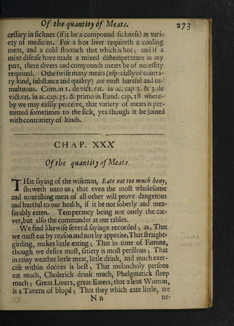 ccflary in ficknes (if it be a compound ficknefs) as vari¬ ety of medicins. For a hot liver requireth a cooling meat, and a cold ftomach that which is hot •, and if a mixtdifeafe have made a mixed diftemperature in any part, there divers and compounds meats be of necelTity required. Other wife many meats (efpecially of contra¬ ry kind, fubflance and quality) are moft hurtful and tu¬ multuous. Com.in i. de vid. rat. in ac. cap.3. & 3>de vid.rat. in ac.cap.35. & primo in Eund. cap, 18 where¬ by we may eafily perceive, that variety of meats is per¬ mitted fometimes to the {ick, yea though it be joined with contrariety of kinds. CHAP. XXX Of the quantity of Meats. THat faying of the wifeman, Eate not too much hony, fheweth unto us * that even the moft wholefome and noqrifhing meat of all other will prove dangerous and hurtful to our health, if it be not foberly and mea- furably eaten. Temperancy being not onely the car¬ ver,but alfo the commander at our tables. We find like wife feveral fayings recorded -7 as, That we muft eat by reafonand not by appetite*,That ftraight- girding, makes little eating * That in time of Famine, though we defire moft, fatiety is moft perillous ^ That in rainy weather little meat, little drink, and muchexer- cife within doores is beft ^ That melancholy perfons eat much, Cholerick drink much, Phelgmatick deep much •, Great Livers, great Eaters, that a lean Woman, is a Tavern of blood $ That they which eate little, are N n