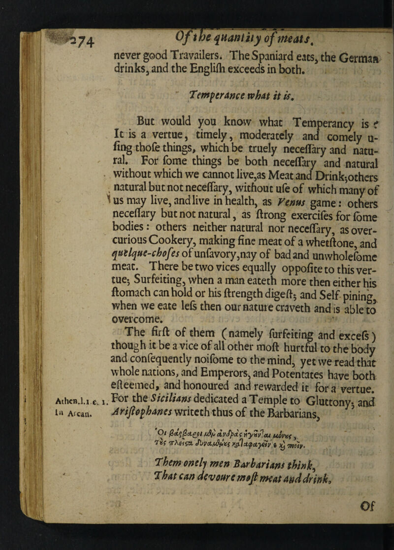 never good Travelers. The Spaniard eats, the German drinks, and the Engltfh exceeds in both. Temperance what it is. - But would you know what Temperancy is i ' It is a vertue, timely, moderately and comely u- fing thofe things, which be truely neceflary and natu- - ral. For fome things be both neceflary and natural without which we cannot live,as Meat and Drink;others , natural but not neceflary, without ufe of which many of 5 us may live, and live in health, as Venus game: others neceflary but not natural, as ftrong exercifes for (ome bodies: others neither natural nor neceflary, as over- curious Cookery, making fine meat of a whetftone, and quelque-chofes of unfavory,nay of bad and unwholefome meat. There be two vices equally oppofite to this ver¬ tue; Surfeiting, when a man eateth more then either his ftomach can hold or his ftrength digeft; and Self pining when we eate lefe then our nature craveth and is able to overcome. The firft of them (namely forfeiting and excefs) though it be a vice of all other moft hurtful to the body and confequently noifome to the mind, yet we read that whole nations, and Emperors, and Potentates have both efteemed, and honoured and rewarded it for a vertue. AthcnJ.i c, i. For the Sicilians dedicated a Temple to Gluttony; and I» a: can. Brijiophanes writeth thus of the Barbarians, ’ Oi Qct^ct&i dvJpcts viyuiPeu /uouitf y Them ond) men Barbarians think, That can devours moft meat and drink, , Of