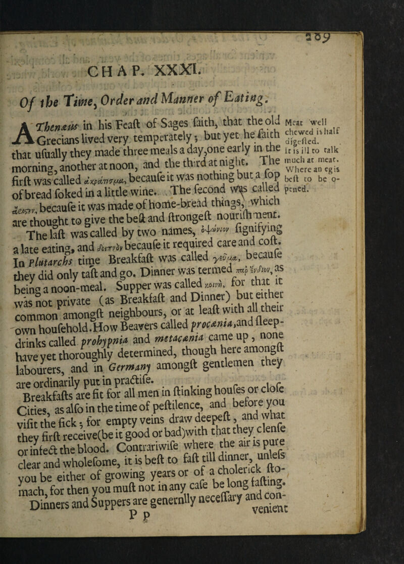 » Of the Tim, Order and Manner of Eating. A Then** in his Feaft of Sages faith, that the old MeJt well Grecians lived very temperately , but yet he faith *$£**. that ufually they made ifeSt. Tte ESST-SS morning, another at noon, ana the tn.ra g where an eg is firft was called becaufeit was nothing but a top t0 be 0. of bread foked in a little wine. Thefecond v&s called p:ned. &SWi becaufe it was made of home-bread things, which are thought to give the beft and ftrongeft nou^ J™£* Thelaft was called by two names, 4»ww fignuying a late eating, and M becaufe it required care and colt. In Pluurchs time Breakfaft was called becaufe they did only taft and go. Dinner ms termed ^ as bein^ a noon-meal. Supper was called m™, toi that it D-o d . r oc-Ri-pikfaft and Dinner) but either was not private (as BreaKtau ana j common amongft neighbours, or at leaft with a own houfehold.How Beavers called and lleep- brinks called prohypni* and mewsnia came up, none have yetthoroughly determined, though here amongft labourers, and in. Germany amongft gentlemen they “in ftinking houfesor clofe Cities, as alfo in the time of peftilence, and before you vifu the fick for empty veins draw deepeft > rhev firft receive(be it good orbad)with that .hey cienie or infeft the blood. Contrariwife where the air is pure de wholefome, it b beft to 6ft dll “S you be either of growing years or of a cholenck fto mach for then you muft not in any cafe be long tatting. Dinners and Suppers are genernlly neceffary and co*