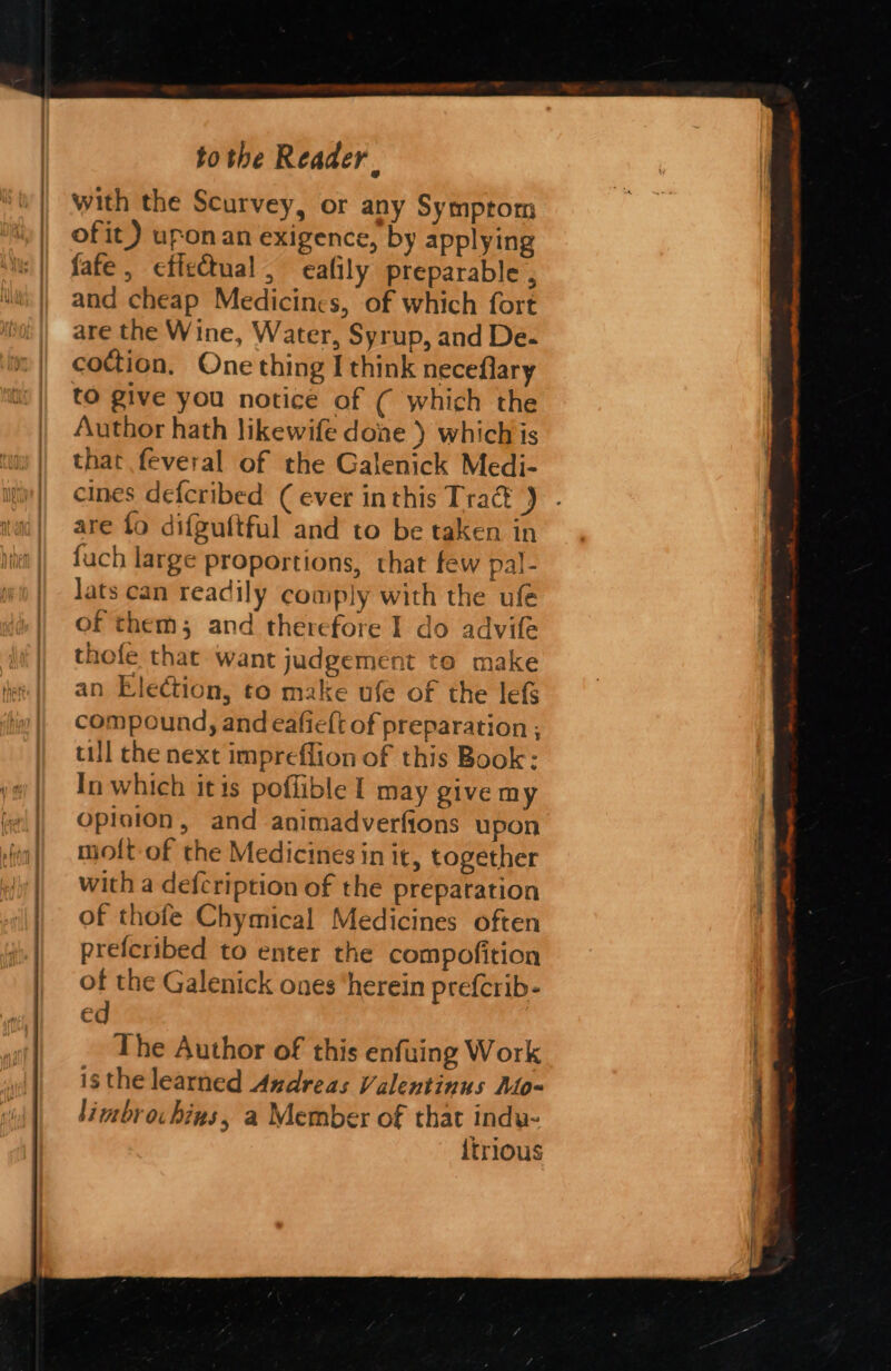 Sc a ac I NL ee RNC NN ee with the Scurvey, or any Symptom of it) upon an exigence, by applying fate, effectual, eafily preparable , and cheap Medicines, of which fort are the Wine, Water, Syrup, and De- coction, One thing I think neceflary tO give you notice of ( which the Author hath likewife done ) which is that feveral of the Galenick Medi- cines defcribed (ever inthis Tra ) are fo difguftful and to be taken in fuch large proportions, that few pal- Jats can readily comply with the ufe of them; and therefore I do advife thofe that want judgement to make an Election, to make ufe of the lefs compound, and eafieft of preparation ; till the next impreflion of this Book: In which itis poflible 1 may give my opioion, and animadverfions upon molt of the Medicines in it, together with a defcription of the preparation of thofe Chymical Medicines often prefcribed to enter the compofition of the Galenick ones ‘herein prefcrib- ed The Author of this enfuing Work isthe learned Andreas Valentinus Mo- limbrochins, a Member of that indu- {trious