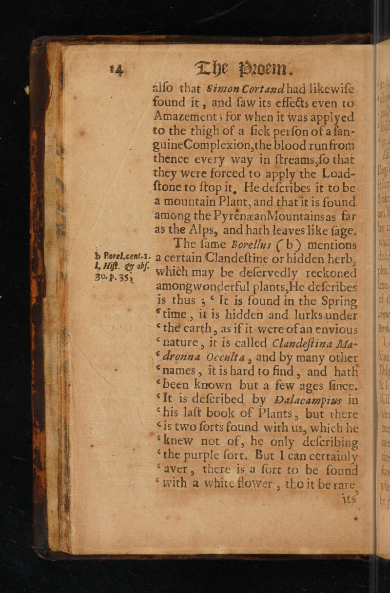 b Borel.cent.%. L, Hift. do abf. 3% P. 355 Lhe Proc, alfo that Simon Cortazd had likewife found it, and faw its effects even to Amazement ; for when it was applyed to the thigh of a fick perfon of afan- guineComplexion,the blood runfrom thence every way in ftreams,fo that they were forced to apply the Laad- {tone to {top it, Hedefcribes it to be a mountain Plant, and thatit is found among the PyrenzanMountainsas far as the Alps, and hath leaves like fage. The fame Borellus ( b) mentions a certain Clandeftine or hidden herb, which may be defervedly reckoned among wonderful plants,He defcribes is thus 3 ‘ It is found in the Spring “time , 1t is hidden and lurksunder ‘the earth, as if it-were ofan envious “nature, it 18 called Clandeftina Mda- ‘ drowna Occulta , and by many other “names, it ishard to find, and hath “been known but a few ages fince. “It is defcribed by Dalacampiws in ‘his laft book of Plants, but there is two forts found with us, which he ‘knew not of, he only defcribing ‘the purple fort. But I can certainly “aver, there is a fort to be found ‘with a white flower, tho it berare its