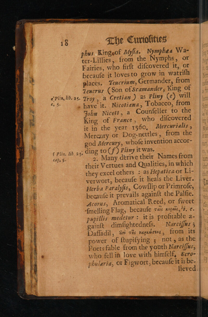 pers BE  weds - se sinc “ Pi GO par one + Pe ee ee . ae 4 She Curtolities phus Kingeof Myfia. Nymphaea Wa- ter-Lillies, from the Nymphs, or Fairies, who firft difcovered it, or becaufe it lovesto grow in watrifh places. Teucrivm, Germander, from dencrus (Son of Scamander, King of e'Plin lib. 28. Troy, a Cretian ) as Pliny (e) will hes have it. Nicotiana, Lobacco, from Joh Nicott, a Counfeller to the King of France , who difcovered it in the year 1560, Mercurialis , Mercury or Dog-nettles, from the gad Adercury, whofe invention accor- + Plin, ib ae, cing to Cf ) Pliny it was. ay.§. a Many derive their Names from their Vertues and Qualities, in which they excel others : as Hepatica or Li- verwort, becaufe it heals the Liver. Herba Paralyfis, Cowllip or Primrofe, becaufe it prevails againft the Palfie. Acoras, Aromatical Reed, or {weet ‘{melling Flag, becaule gals nogels, 42, ¢. pupillis medetur : itis profitable a- gaint dimfightednefs. Narciffus 5 Dafladil, % zis vagxécsos, from its power of ftupifying ; not, as the Poets fable from the youth Narciffus, who fellif love with himfelf, Scro- vhularia, Ot Figwort, becaufe it is be- lieved,