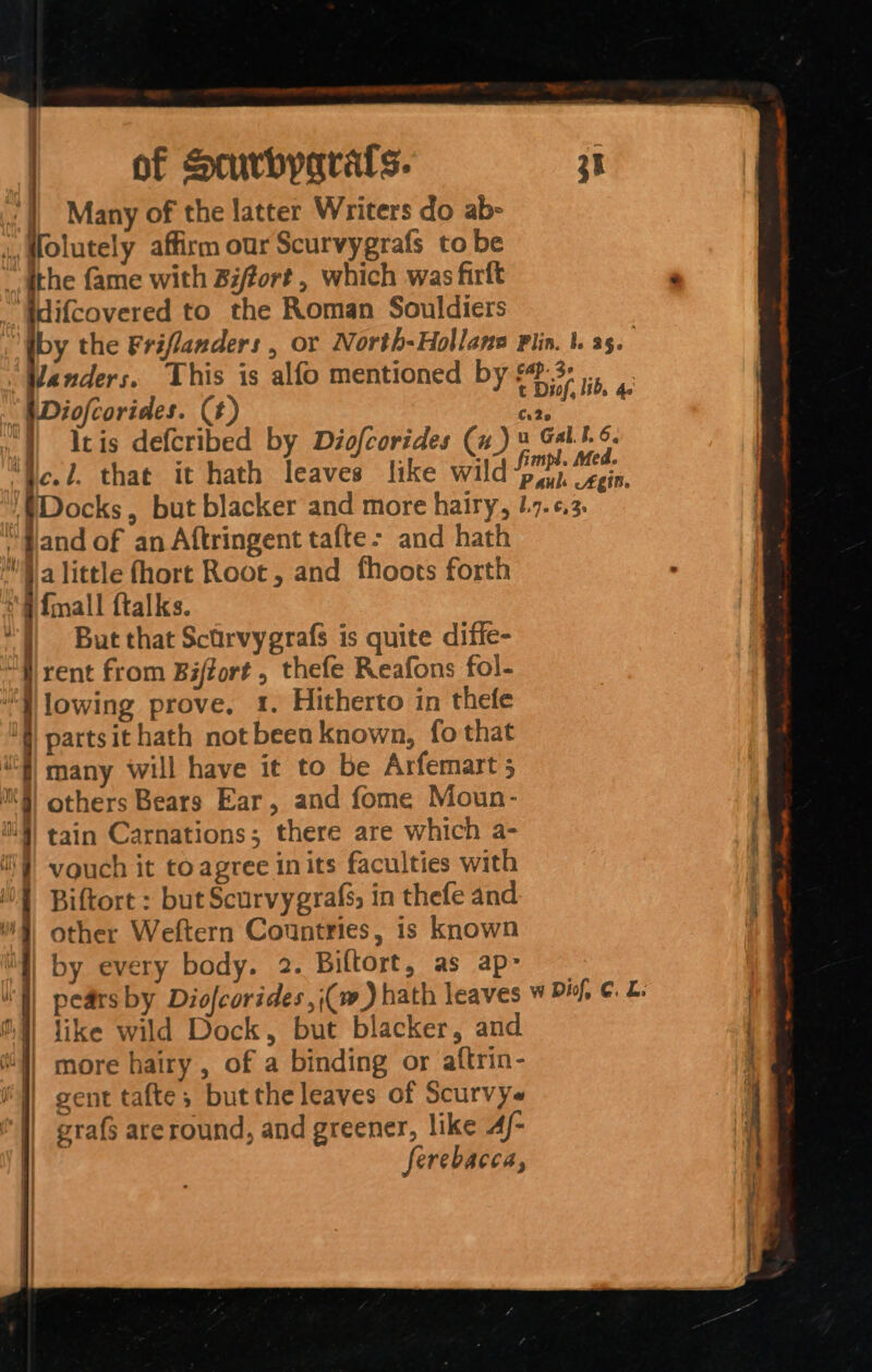 Many of the latter Writers do ab- ,,Molutely affirm our Scurvygrafs to be _ athe fame with Biffort , which was firft ‘Wdifcovered to the Roman Souldiers “Wanders. This is alfo mentioned by a and of an Aftringent tafte- and hath alittle fhort Root, and fhoots forth fall ftalks. But that Scarvygrafs is quite diffe- rent from Biftort , thefe Reafons fol- lowing prove, 1. Hitherto in thefe partsit hath not been known, fo that many will have it to be Arfemart 5 others Bears Ear, and fome Moun- tain Carnations; there are which a- i vouch it to agree inits faculties with { Biftort : but Scurvygrafs, in thefe and 9) other Weftern Countries, is known \f) by every body. 2. Biltort, as ap- i'l) pears by Diofcorides, (Cw) hath leaves 4) like wild Dock, but blacker, and {l) more hairy , of a binding or aftrin- i) gent tafte; butthe leaves of Scurvys grafs areround, and greener, like 4/- ferebacca, | d { it ' ht as f ly } iy y | ¢ ' | a w Dif, ¢. L. Seater.