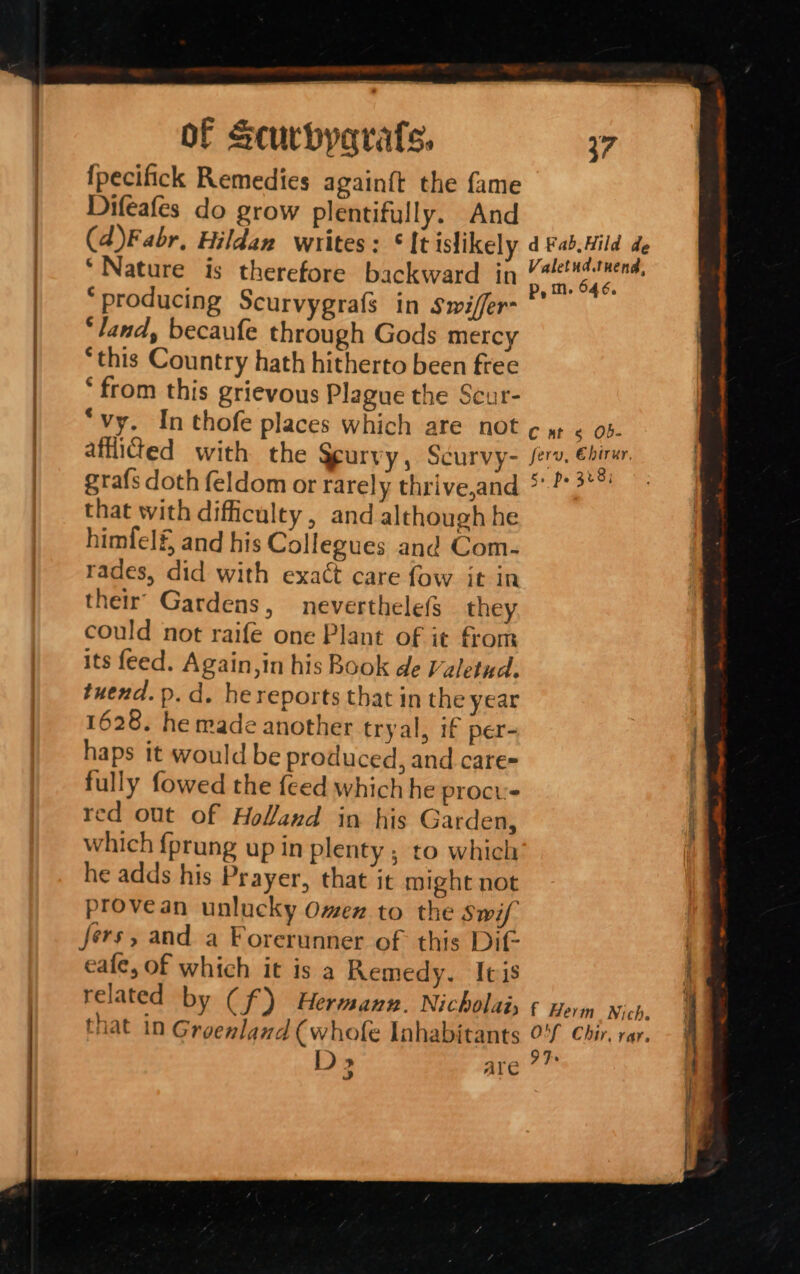 RE SS 9 RE a {pecifick Remedies againft the fame Difeafes do grow plentifully. And (4)Fabr, Hildan writes: It islikely ‘producing Scurvygrafs in Swiffer- ‘land, becaufe through Gods mercy ‘this Country hath hitherto been free ‘from this grievous Plague the Scur- “vy. In thofe places which are not afflicted with the Scurvy, Scurvy- grafs doth feldom or rarely thrive,and that with difficulty, and although he himfelf, and his Collegues and Com- rades, did with exact care fow it in their’ Gardens, neverthelefs they could not raife one Plant of it from its feed. Again,in his Book de Valetud, tuend. p. d. he reports that in the year 1628. he made another tryal, if per- haps it would be produced, and care fully fowed the feed which he procvs red out of Holand in his Garden, which {prung up in plenty ; to which he adds his Prayer, that it might not provean unlucky Omex to the Swif fers, and a Forerunner of this Dif cafe, of which it is a Remedy. Itis related by (f) Hermann. Nicholai; that in Greenland ( whofe Inhabitants D &gt;» | ATC 37 p, in. 646, C at 5 Ob- ferv, Ebirur, 5+ po 328i 9 Fs