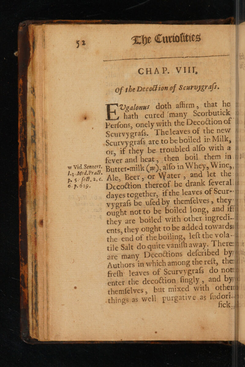 w Vid. Sennert. l.2.Ded,Prad. ps 5: fed, 2,¢. 6.p.619. She Cuviolities eel a mami men td CHAP. VIII, of the Decottion of Scurvygrafs. } Nero doth affirm, that he Kath cured ‘many Scorbutick Scurvygrafs. Theleaves of the new Scurvygrafs are to be boiled ir Milk, or, if they be troubled alfo with a fever and heat, Butteremilk (w), alfo in Whey, Wine,, Ale, Beer, or Water , and let the vygrais be ufed by themfelves, they: they are boiled with other. ingredi- YA7 ents, they ought to be added towards: tile Salt do quite vz are many Decoc Authors in which among the reit, the &amp;-cfh: leaves of Scurvygrafs do not enter the decoction. fingly , 1t mixed with othen as well p tH themfelves, bt Uigariy CAs 1LIGOTIL..- a things Pees = &amp; A oo a