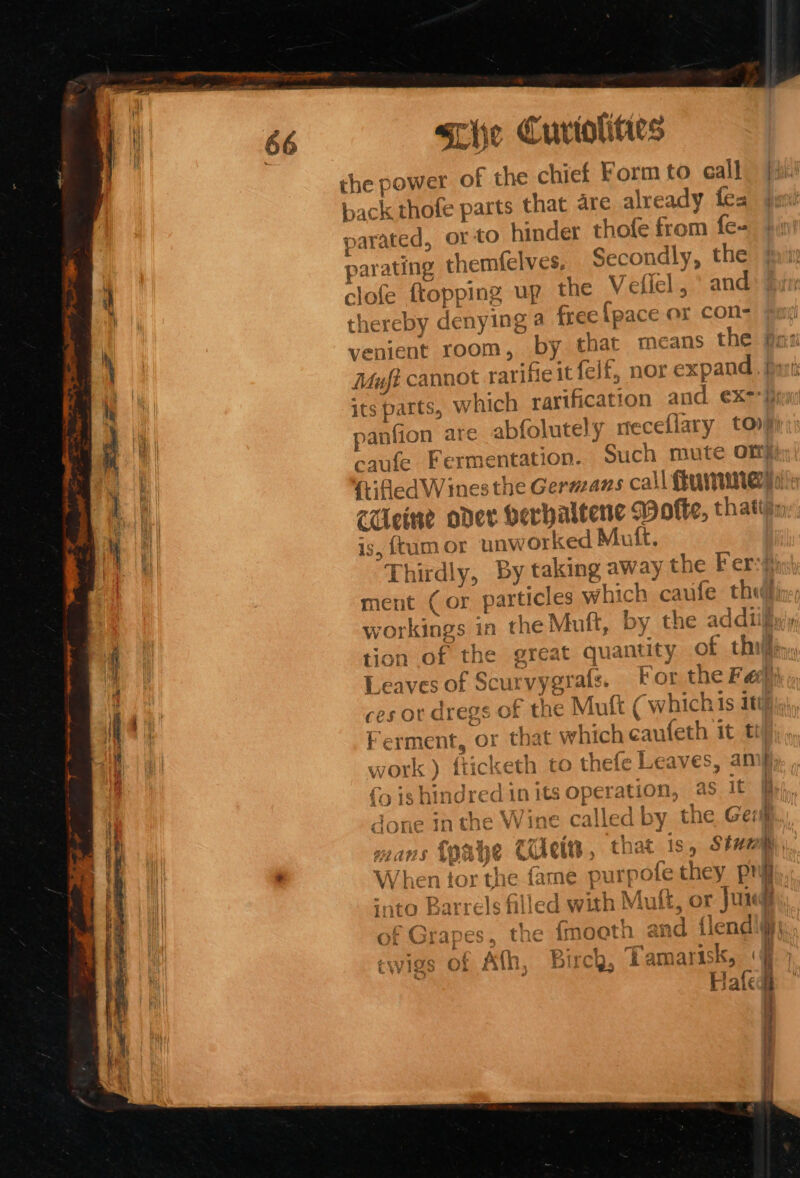 the power of the chief Form to eall back thofe parts that are already tes arated, orto hinder thofe from fe- parating themfelves, Secondly, the i clofe {topping up the V effel , ° and thereby deny ing a free {pace or con- N venient room, by chat means the fa: bo Muft cannot rarifieit felf, nor expand. hy | its parts, which rarification and ¢x-}) ‘ panfion are abfolutely meceflary toy) i caule F ermentation. Such mute On qh ftifledV Vines the Gerazans call Uiminey ‘all CUeine oder verhaltene Wofte, that ' i is, {tumor unworked Mut. i Thirdly, By taking away the Fer-#i ment (or particles which caufe thif | workings in the Muft, by the addtilin'y 4 i tion of the great quantity of thi ; Wwe Sa, 4 — Leaves of Sc rvygrats. For the Fae) I ba ces or dregs of the Muft (which ts iti in Ferment, or that which eaufeth it t Pi work ) fticketh to thefe Leaves, amy } oo) 7 ‘ co Troy 6 4 Cc nored in its operation, as it ae Sih. ¥ Sk ¥.  a a) ory Hs Son a] ; nae Cette, that is, Shemp, G4AHS &amp; to “ TAT ei 1.5. pany TS, ar r 1 When tor the fame purpote they Png gay - 1 4,4 1.2 ‘nto Barrels filled with Muft, or Jur of Grapes, the fmoeth and {lends . . ‘ . ~ * errr oe it cwigs of Ath, Birch, Tamarisk, ‘jj Hafedt J