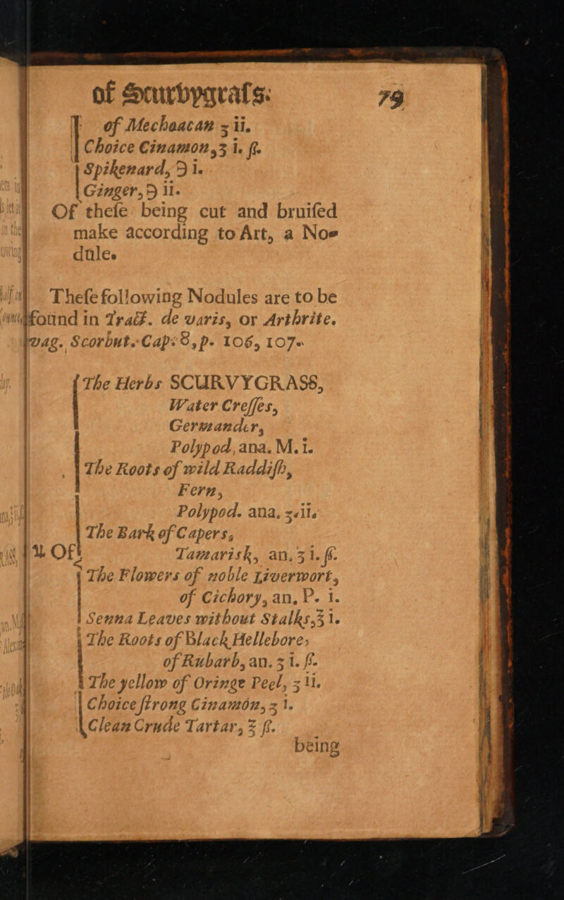 of Mechaacan = ii. | Choice Cinamon,3 Ie Lica 51. Ginger, 5 il. Of thefe being cut and bruifed make according to Art, a Noe dules Thefe following Nodules are to be Mound in Tra. de waris, OF Arthrite. wag. Scorbut. Cap: O, p- TO6, LO7s Ra tt a ct i a em seam The Herbs SCURVYGRASS, Water Creffes, Germander, Polypod ana. M. 1. The Roots of wild Raddifh, Fern, Polypod. ana, sil. 0€ Bark of Capers, Tamarisk, an, 3 1. fs. tT he F lowe: ‘Ss of 72 oble Liverwort, of Cichory, an, P. 1. Senna Leaves without Stalks,3 1. The Roots of Black Hellebore: of Rubarb, an. see i The yel low of Oringe Pee hy | Choice ftrong Cinamon, | Clean Crude Tartar, = [6 | &gt; TU A Sa QUI ————E | SEE RS Fae. nreremnens Cn ae