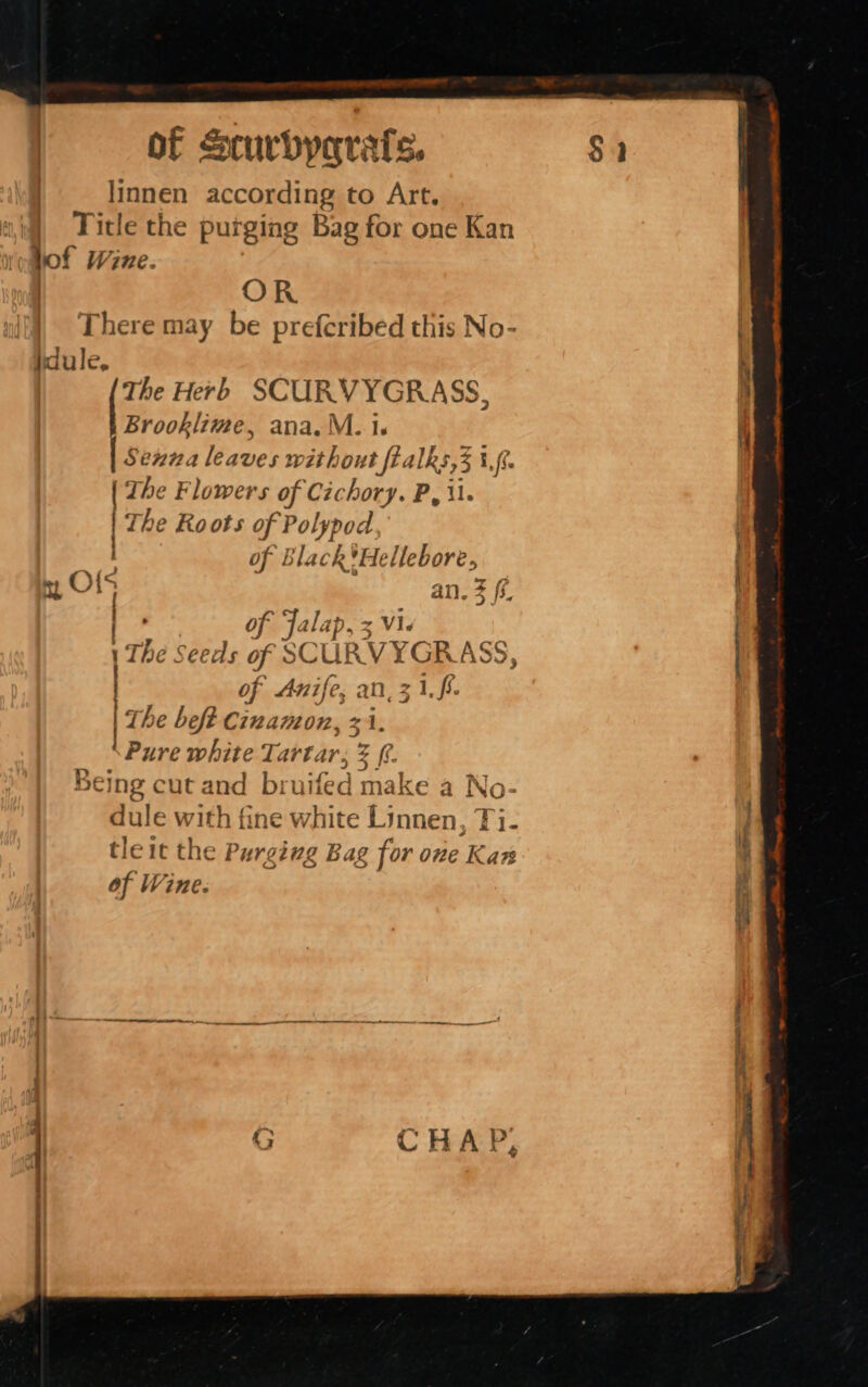 linnen according to Art. Title the purging Bag for one Kan ae iicinnicnonl lof Wine. OR | There may be prefcribed this No- idule, ier Herb SCURVYGRASS, Brooklime, ana. M. 1s | Se22a leaves without fealks,3 } if fi | The Flowers of Cichory. P, il. | 2 The Roots of Hey ig . of Black*Hellebore, ty O15 an. Z ff. | of Jalap, 5 Vi. : 1 The Seeds of SCURVYGRA , | of Anife, an, 3 me The beft Cinamon, 31. Pure white Tartar, 2 (i. Being cut and bruifed make a No- dule with fine white Linnen. Ti- tleit the Purging Bag for one Kan ¥ of Wine. i.