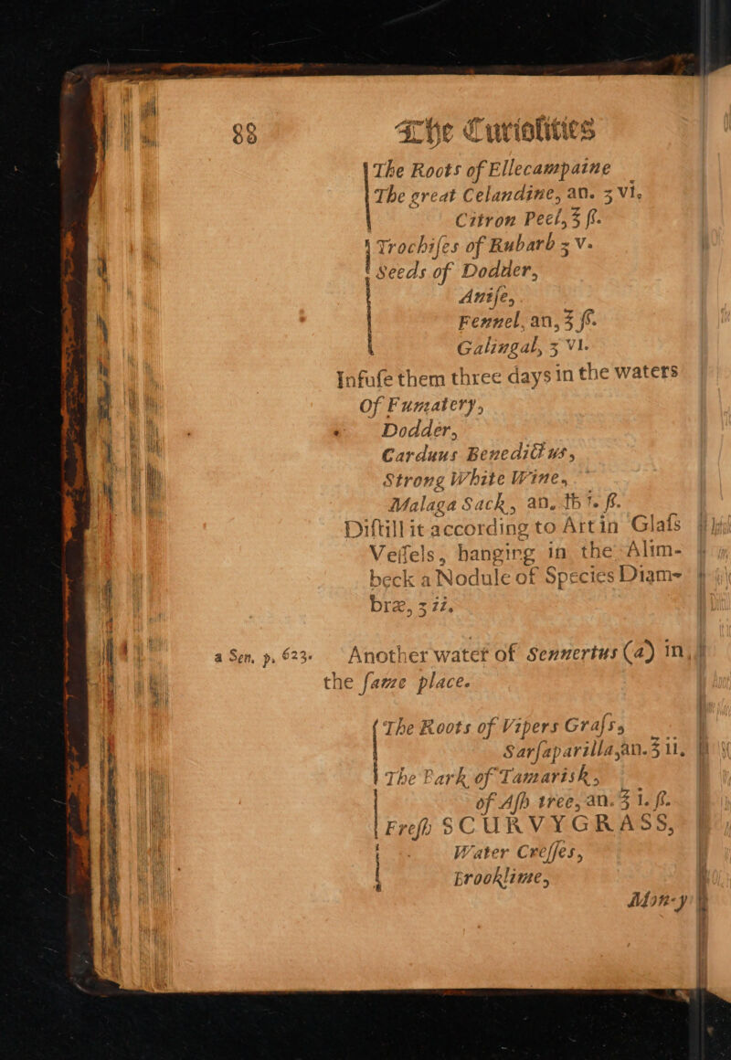 See »O Age GP o sane WAY Awd 88 Lhe Cuvrioliiies ie Roots ie [ee a j Citron Peel, zp ochifes of Rubarb x ~V. AS of Dodder, Anije, Fennel, an, 3 {%. Galingal, 5 3 Vi. Infufe them three days in the waters Of Fumatery, + Dodder, Carduus BenediGus, Strong White W ge Malaga Sach, a ihe 1. f. Diltill it Teebi ROk to Artin Glafs Vell fel sé hanging in the “Alim- beck a Nodule of Species Diam~ | eo: 3 71. CD S en, p. 623 Another water of Senzertus (a) In th 1e fame place. The Roots of Vipers Grafs. Sarfap varilla. san. 3 ll, hk of Tamarisk, of App tree, an. 5 1. ff. \Fre) SCURVYGRA SS, Lryr AP Erooklime, Mfon-y oe Foner Bee CT SEE DIRE