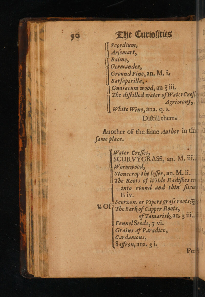 f \ | 4 { |: cordium, Arfemart, Balme, Germander, Ground Pine, an. M, te \| Sarfaparilla,» ‘| Guatacum wood, an § ill. * The diftilled water of WaterCref| 7 ALVIN) y | White Wine, ana. q. S. Diftill thems fame place. | Water Creffes, SCURVYGRASS, an. M. iii: t Wormwood, | Stonecrop the lefer,an.M.1i. | Zhe Roots of Wilde Radifhes cv) into round and thin flices| Ib Iv. | 8 OF fac or Vipers gvafs roots)z ' | e Barkof Capper Roots, of Tamarish, ane 3 ille.|h | Fennel Seeds, 3 vi. | Grains af Paradice, t Cardamons, |