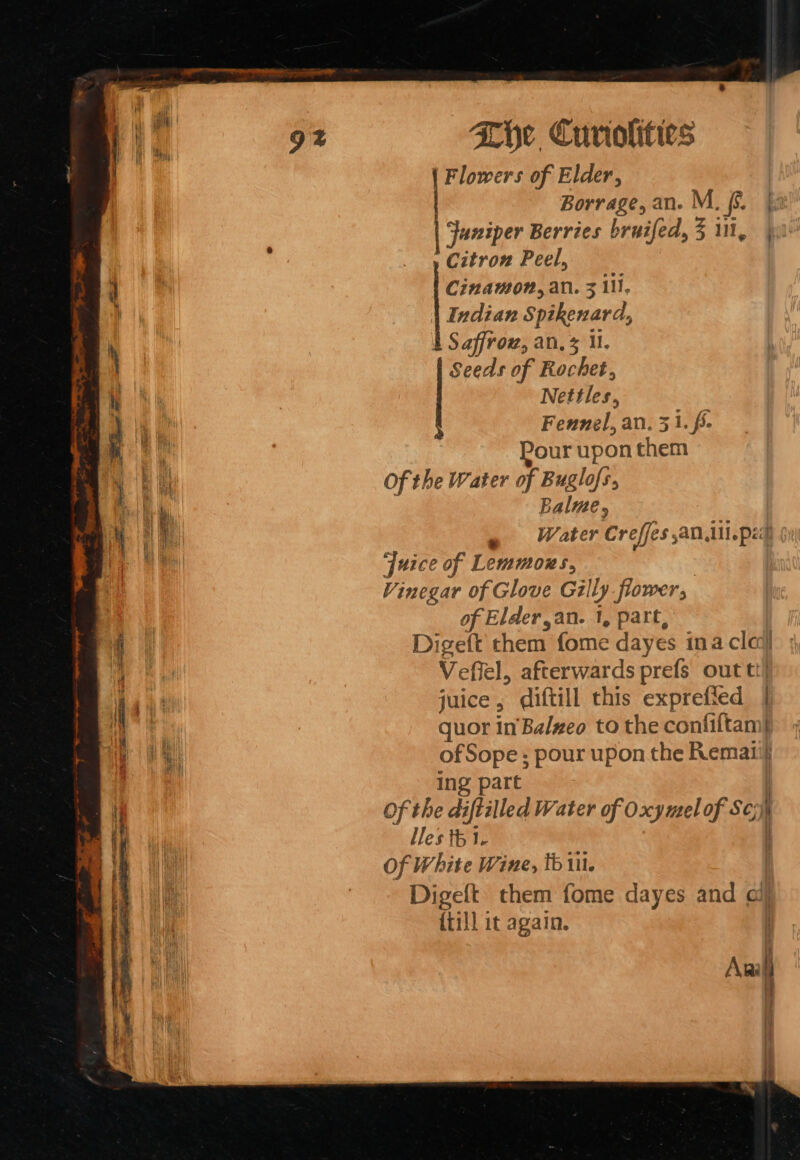 Flowers of Elder, | Borrage, an. M. f. |. | Juniper Berries bruifed, 3 i, | = Peel, Cinamon, an. 3 11, Indian Spikenard, b Saffrow, an, 5 MU. Seeds of Rochet, Ba Nettles, ; i li Fennel, an. 31. f. a Pour upon them bil Of the Water of Buglofs. ae Palme, a f 2 aa » Water Creffes an ui.pes ) r Juice of Lemmoks, Vinegar of Glove Gilly flower, of Elder,an. 1, part, ‘4 Digeft them fome dayes ina cla} a Vefiel, afterwards prefs out tt] i BL juice ; diftill this expreff ted | ae quor in'Balzeo to the confiftamy aa ofSope ; pour upon the Remaii} a ing part Of the diftilled Water of Oxymel of S¢;) | lles th 1. Of White Wine, tb ill. | Digeft them fome dayes and ai {till it again. | ie Awl 4 . +} Lb i ~