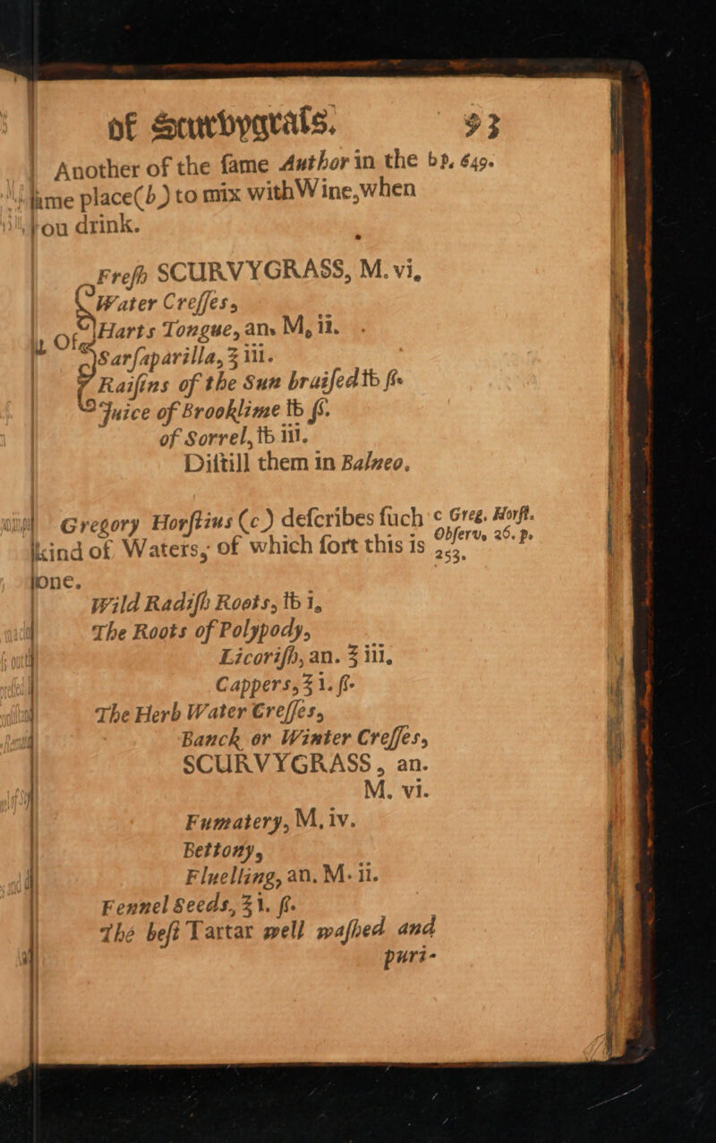 Another of the fame Author in the bp, 649. ‘Jame place(b) to mix withW ine, when fou drink. af refr SCURV YGRASS, M. vi, \ Water Creffess 1 Of Harts Tongue, ane M, il. Sarfaparilla, 3 i. ( Raifins of the Sur bruised tb fi Fuice of Brooklime tb fs. of Sorrel, tb 111. Diitil] them in Balveo. ikind of Waters, of which fort this is .,. : lone. Wild Radifh Roots, tb 1, H The Roots of Polypody, i Licorifb, an. 3 iti, | Cappers, 31. fi The Herb Water Creffes, | Banck or Winter Creffes, | SCURVYGRASS, an. i M., vi. | Fumatery, M, iv. ? Bettony, i Fluelling, an. M- ii. | Fennel Seeds, 21. ft. Thé befi Tartar well wafhed and puri-