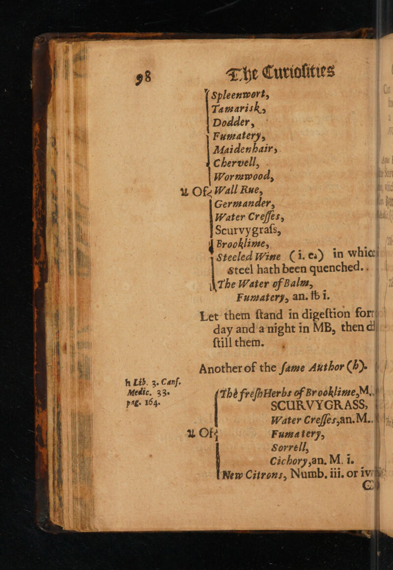 ay iy i tl iif: ave Cuviolits ( Spleenwort, Tamarisk, Dodder , ‘ | Fumatery, ' Maidenhair, | Hh Chervell, \ Wormwood, ‘ vane “u&amp; Of Wall Rue, a i Germander,  q Water Creffes, } Li Scurvygrafs, ; M Ih i | nek lines, 4 1 1 Ti steeled Wine (i.es) in whic) a4 steel hath been quenched... \ The Water of Bala, Fumatery, an. 61. | Let them ftand in digeftion fort)” © ha day and‘anight in MB, then di i i. i {till them. | hi Another of the fame Author Ch). | | h Lid. 3. Canf. ee 33° Thé frefhHerbs of Brooklime,M,.) | i nel ‘pas SCURVYGRASS, |: Wil : Water Creffes,an.M..\ |), ‘ | u Of Fumater7, NM Sorrell, na Cichory,an, M. 1. i New Citrozs, Numb, iil. or iwi: Cy