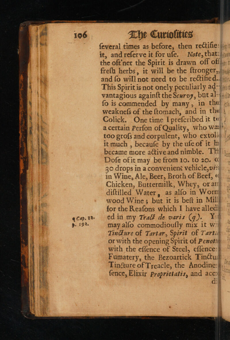 feveral times as before, then rectifie:|)j\ it, and referve it for ufe. Note, thatt {jj the oft’ner the Spirit is drawn off off}.): frefh herbs, it will be the ftronger,,)i»,) and fo will not need to be rectified.) ‘ This Spirit isnot onely peculiarly ad-7 igi | vantagious again{t the Scarvy, but alsd jy  fo is commended by many, in thet ,j) AY weakne(s of the {tomach, and in thw } nl Colick. One time Iprefcribed it tq | i ; He Bee a.certain Perfon of Quality, who w2)’ too grofs and corpulent, who extoll@ |, iG: it much , becaufe by the ufe of it In 4 le : became more active and nimble. THI Hy Ble Dofe of it may be from 10. to 20. | 30 drops in a convenient vehicle,w7:% in Wine, Ale, Beer, Broth of Beef, «( ae Chicken, Buttermilk, Whey, or ari) ae diftilled Water, as alfo in Worn) wood Wine; but it is beft in Mill] \ t for the Reafons which I have alledij a qcap.ta «= Cd in my Trad de varis (q). Xa aia 9. 19% may alfo commodioufly mix 1t w’i} Tindure of Tartar, Spirit of Tartid or with the opening Spirit of Pexotii) He with the effence of Steel, effence:} ik Fumatery, the Bezoartick Tinctuif a Tin@ure of Treacle, the Anodine:§,, fence, Elixir proprietatis, and acey. gos