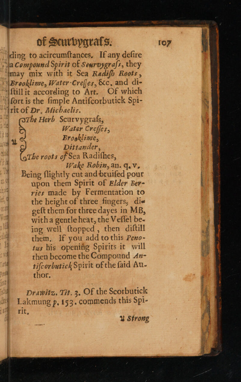 ‘ Wding to acircumftances, If any defire . fa Compound Spirit of Searuygrafs, they ““tmay mix with it Sea Radifh Roots, ) \Brooklime, Water-Crefes, &amp;c, and di- ““ftillit according to Art. Of which : ‘}fort is the fimple Antifcorbutick Spi- hy “trit of Dr. Michaelis. The Herb Scurvygrafs, ‘9 : Water Creffes, | ui ¢ Brookline, | Dittander, \ Phe roots of Sea Radifhes, Wake Robin, an. q.v. : Being flightly cut and bruifed pour | upon them Spirit of Elder Ber- ries made by Fermentation to the height of three fingers, die geft them for three dayes in MB, witha gentle heat, the Vefiel be- 4 ing well ftopped, then diftill m | them. If you add tothis Peno- _ 4 tus his opening Spirits it will mf then become the Compound 4z- ! 4 ti{corbutick Spirit of the {aid Au- thor. ee . ee a a —— Te wo &lt;= eal =&lt;. = —s ~~ —— Drawitz, Tit. 3. Of the Scorbutick fs Lakmung p, 153. commends this Spi- ,% rit, if Y Strong ;