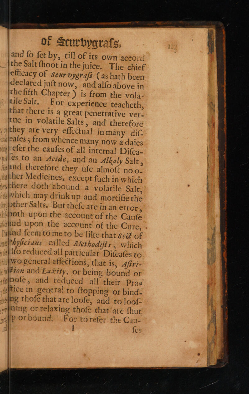 and fo fet by, till of its own aceord jthe Salt fhoot inthe juice. The chief efficacy of seurvygraft (as hath been (declared juft now, and alfo above in ithe fifth Chapter ) is from the vola- uileSalt. For experience teacheth, that there is a great penetrative ver- tue in volatile Salts, and therefore yithey are very effectual in many dif- sipleates 5 from whence many now a daies refer che caufes of all internal Difea- es to an Acide, and an Alkaly Salt, wand therefore they ufe almoft noo. ther Medicines, except fuch in which ahere doth*abound a volatile Salt, swhich may drinkup and mortifiethe ther Sales. But thefe arein an errer:, (-poth-upon the account of the Caufe tad upon the account’ of the Cure, hitad fecem to meto be ike that seé of «atPhyfictans called Methodifts , which . wh lfo reduced all particular Difeafes to lf Wo general affections, that is, Aftri- tox and Laxity, or being bound or rifofe, and reduced all their Pras sgftice In genera! to {topping or bind- yg thofe that are loofe, and to loot ipaing or relaxing’ thofé that\are thor «afiP Or bound. For torefer the Cau- I {es eos LE, Fete ks