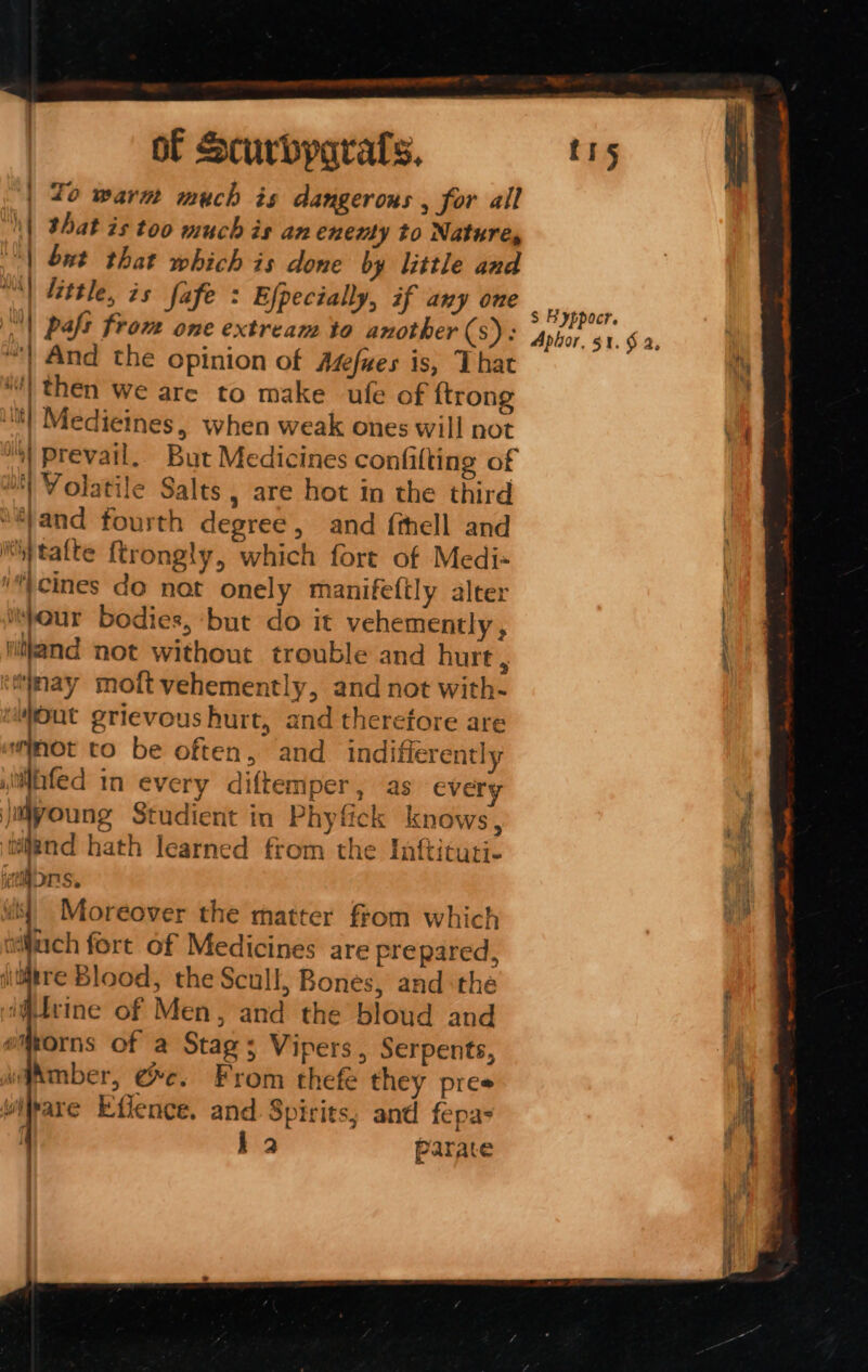 lo warm much és dangerous , for all that is too much is an enemy to Natures but that which is done by little and “) Little, is fafe : Efpecially, if any one | paft from one extream to another (s): “| And the opinion of Asfwes is, That 4) then we are to make ule of {trong ‘lit! Medieines, when weak ones will not “1 prevail. But Medicines confifting of 8) Volatile Salts , are hot in the third ‘/and fourth degree, and fthell and 'y talte ftrongly, which fort of Medi« “\cines do not onely manifefily alter pour bodies, ‘but do it vehemently , nitkand not without trouble and hurt f ‘may moft vehemently, and not with- 5 ia grievous hurt, and therefore are wimot to be often, and indifierently tiated in every diftemper, as every ' ’ 7 \ 7 vf ote Studient in Phyfick knows, ijend hath learned from the Iaftituti- Mons. ; Moreover the matter from which luach fort of Medicines are prepared, jiditre Blood, the Scull, Bones, andthe if#tvine of Men, and the bloud and emorns of a Stag; Vipers, Serpents, waAmber, ee. From thefe they pres wivare Effence. and Spirits; and fepas La Parate ia y ja bb lene NK : 4 ide La S Byppocr. Apior, $1. $2, ERIE Or ag