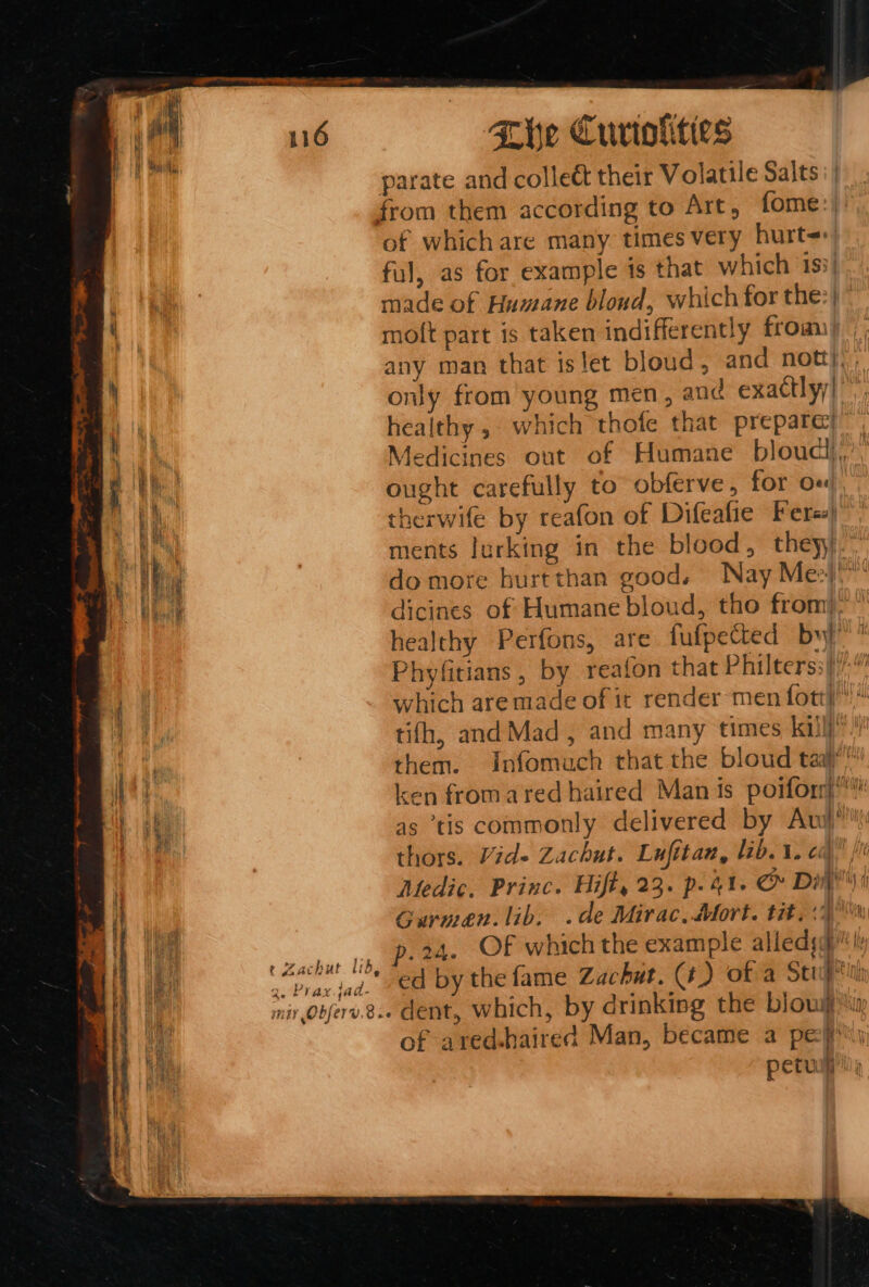 Fonts Saad 4 . ars | ae cpe tere oe ie aimee — -” gee a at My » J; t Zachut t! mty Obfery. Zhe Curtokties parate and collect their Volatile Salts: | from them according to Art, {fome: | of whichare many times very hurt- ful, as for example is that which 1s3) moft part is taken indifferently from any man that islet bloud, healthy, which thoie that prepare ought carefully to obferve, for o« therwife by reafon of Difeafie Feres) ments lurking in the blood, they; do more burt than good. healthy Perfons, are fufpected byy tifh, and Mad, and many times kill) them. as ‘tis commonly delivered by Avi’ —_ o meee of ared-haired Man, became a pe} petuil =