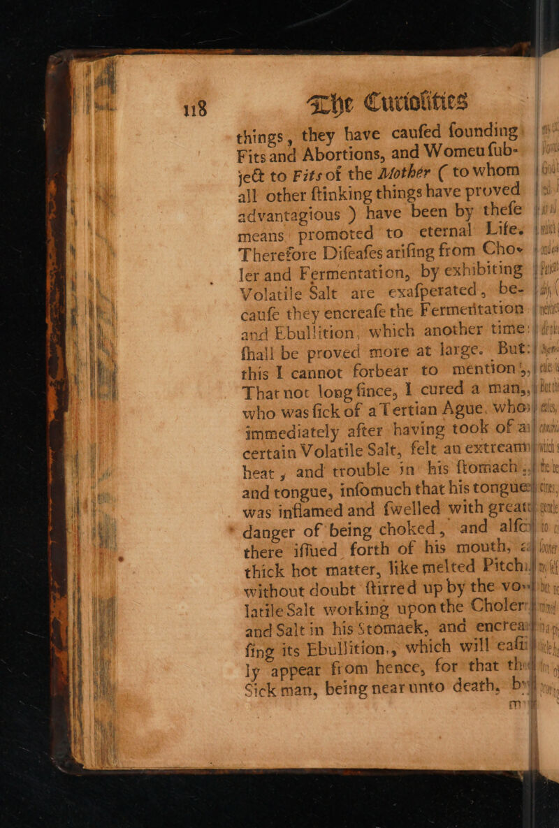 The Curiotities things, they have caufed founding Fitsand Abortions, and Womeu fub- jet to Fits of the Mother ( to whom |b all other ftinking things have proved |: advantagious ) have been by thefe ji means promoted to eternal Lifes jis Therefore Difeafes arifing from Choe / ie ler and Fermentation, by exhibiting | fid Volatile Salt are exafperated, be= }aj' caufe they encreafe the Fermeritation and Ebullition, which another time: fhall be proved more at large. But:) ix this I cannot forbear to mention’, | Avs That not long fince, 1 cured a man,,} hit! who was fick of aTertian Ague. whos) ai immediately after having took of ail cm certain Volatile Salt, felt an extreamm/ iin: heat , and trouble in’ his ftomach’,,| ter and tongue, infomuch that his tongue) cm, was inflamed and fwelled with greatt sn danger of being choked, and alfc) there iffued forth of his mouth, &lt;4 buy thick hot matter, like melted Pitchi) »({ without doubt ‘{tirred up by the vow} lati#le Salt working uponthe Choler? } ayy and Salt in his Stomaek, and encrea itae, fing its Ebullition,, which will ealti} i, ly appear from hence, for that tho Sick man, being nearunto death, by me