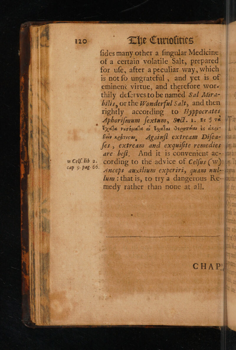 1 Sl Cap 9 i290 9. pag. 69, Che Curiolities fides many other a fingular Medicine of a certain volatile Salt, prepared for ufe, after a peculiar way , which is not fo ungrateful , and yet 1s of eminent virtue, and therefore wor- thily defervestobe named Sal Atira- bilis, or the Wonderful Salt, and then rightly according to yppocrates Aphorifmum fextnuz, Se. 1. Es 3 70 tyala veonuale a tyeloe Seogmeia &amp;¢ anes Againft extream Difea- ses, extream and exquifite remedies are befi. And it 1s convenient ac- u a 464 ; Cav xegrisat, lum: that is, to try a dangerous Re- medy rather than none at all.