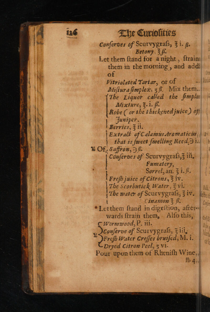 Conferves of Scurvygrals, 3 1. f. Betony, 3S. Let them ftand for anight, ftrain) them in the morning’, and addi of Vitriolated Tartar, ot Of ! Mifiura fimplex, 38. Mix them. {The Liquor called the imple: Mixture, %.1. [6 Robe ( or the thickened juice) of} | Juniper, Berries, 3 1. Extra of Calamus Aromaticys:., &amp; | that is fweet fuelling Reed... &amp; Of. Saffron, 5 fi. fomgtn s Scurvygrafs,3 iii, | Fumatery, | Sorrel, an, 3 1.f5. Frefh juice of Citrons, ii iv. The Scorbutick Water, 3 vi. 1 The water of Scurvygrats, SAV. ir. | Cinatton % ff. *Letthem ftand in digeftion, after&lt;4 wards ftrain them, Alfothis, | ,,. Wormwood, P. il. | Conferve of Scurvygrals, Z1il; | Dryed Citron Peel, 5 vi. Pour upon them of Rhenifh Wine,4 ib 4. 4