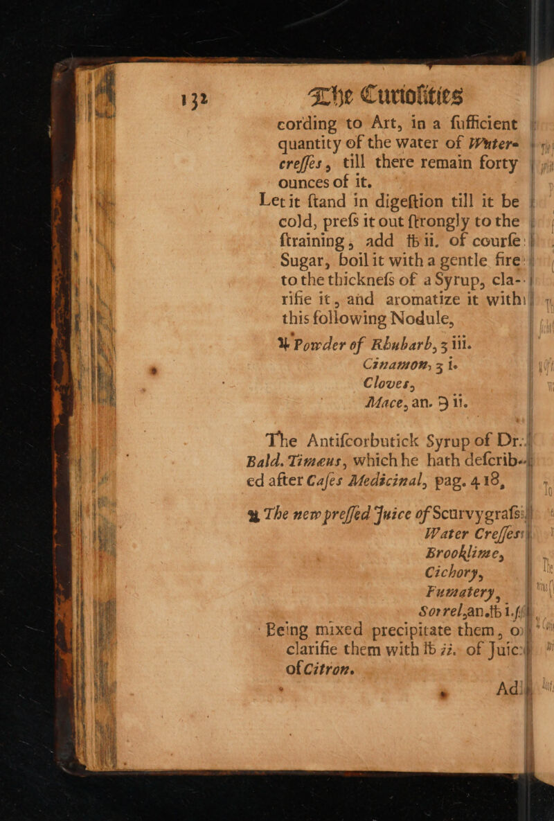 cording to Art, in a fufficient | quantity of the water of Wutere | 9), creffes, till there remain forty | ounces of it. Let it {tand in digeftion till it be cold, prefs it out {trongly to the {training, add thi. of courfe: Sugar, boilit with a gentle fire: tothe thicknefs of a Syrup, cla--| rifie it, ahd aromatize it with] this following Nodule, % Powder of Rhubarb, 3 iil. Cina 0M; 3 1 Cloves, Mace, an. 5 11. ce The Antifcorbutick Syrup of Dr.! Bald. Timeus, whichhe hath defcrib-- ed after Cafes Medicinal, pag. 418, a The new preffed Juice of Scurvygrafsi) Water Creffess) Brookline, Cichory, Fumatery, Sorrel,an tb 1.fi{4 ‘Being mixed precipicate them, o} clarifie them with fb 72. of Juics4 of Citron. |