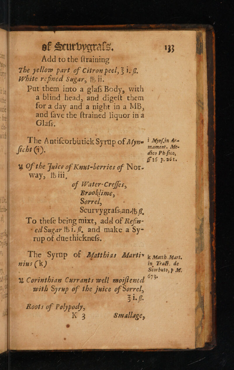 ef Scurbygrats, 133 Add to the {training The yellow part of Citron peel, % 1. White refined Sugar, th ii. Put them into a glafs Body, with a blind head, and digeft them . a mk for a day and a night in a MB, ‘ and fave the {trained liquor ina Glafs, | The Antifcorbutick Syrtip of Afyne | Mynf.in Ar ficht (i) mament. Me | i : dico Phfico, | | G15 p.26t. “Of the Fuice of Kuut-berries of Nor- Way, i611, of Water-Creffes, Brookline, Sorrel, Scurvygrafs,anb f?, To thefe being mixt, add of Refiz- } ‘ ed Sugar tb1. f, and make a Sy- bit rup of duethicknefs. : _) The Syrup of Afatthias Marti&gt; i yah. mart. 115 Ck) in Tra&amp;, de ) Scorbuto, p M. - . 673 u Corinthian Currants well moiftened ~'” with Syrup of the juice of Sorrel, | Zi. (?. i Roots of Polypody, A