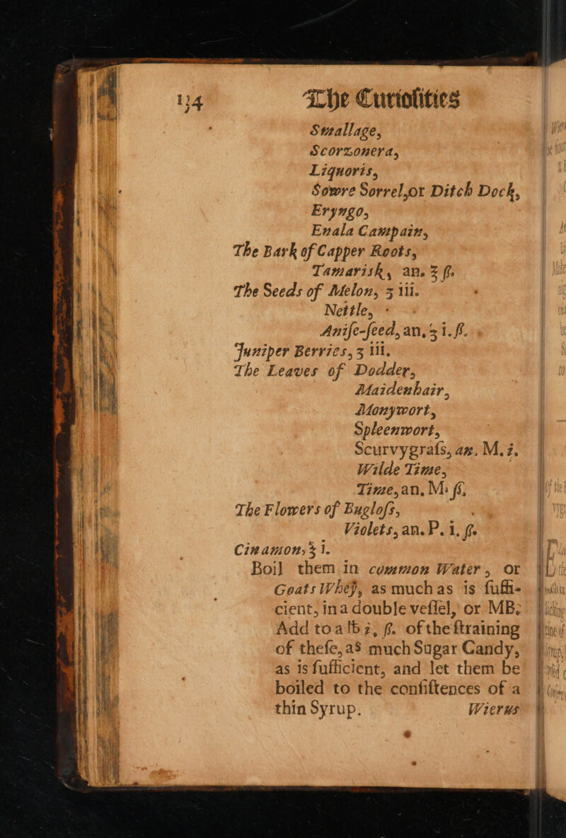 Sutallage, Scorzonera, Liguoris, Sowre Sorrel,or Ditch Dock, Eryngo, Enala Campain, The Bark of Capper Roots, Tamarisk, an. % ff the Seeds of Melon, 3 ii. Nettle, Anife-feed, an, 31. ff. Juniper Berries, z i, The Leaves 0 if Dodder, -Oplisdewhaie. Aonywort, Spleenwort, Scurvygrats, az. M,Z. Wilde Time, Time,an, M: fs, The Flowers of Buglofs, Violets, an. P. 1, fe Cin amon, &gt; 1. Boi] them in common Water, or ¥l) Goats Whe}, asmuchas is fuffie | Pylis cient, Ina double veflel,' or MB: Ji Add toalbz, ¢. oftheftraining Pie / of thefe, a8 much Sugar Candy, Pin as 1s fafficient, and let them be’ [4 boiled to the confiftences of a |) iji., thin Syrup. Wierus ¥