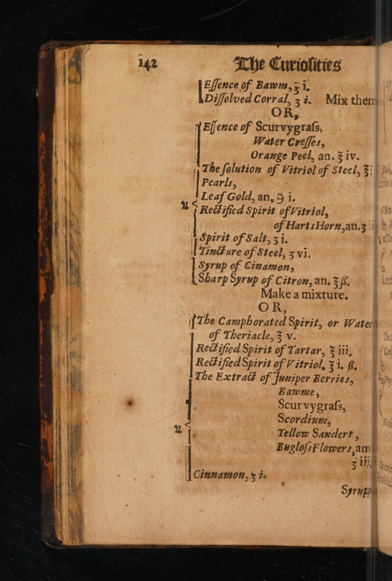 [eae of Bawa, =i, Diffolved Corral, 37. Mix therr) ; ‘ O R, | Elfence of Scurvygrafs, | Water Creffes, | Orange Peel, an. iv. 1, The falution of Vitriol of Steel, Z| hi\ | Pearls, 2 Leaf Gold, an, 5 i. Redified Spirit of Vitriol, F | of Hart sHorn,an.3:\) pSperit of Salt, 31, | Tinc ure of Steel, 3 vi. | Syrup of Cizamon, A Sharp Syrup of Citron, an, 2 £6. Make a mixture, OR, {The Camphorated Spirit, or Wate of Theriacle, Z v. | Rect ifted Spirit of Tartar, &amp; iii, Rettified Spirit of Vitriol, Zi. ft, The Extra of Juniper Berries, bawme, Scurvyerafs, Scordiuu, Yellow Sanders , Buelo/sF lowers.am) ‘ we : | Cinnamon,» is fs Sprupon