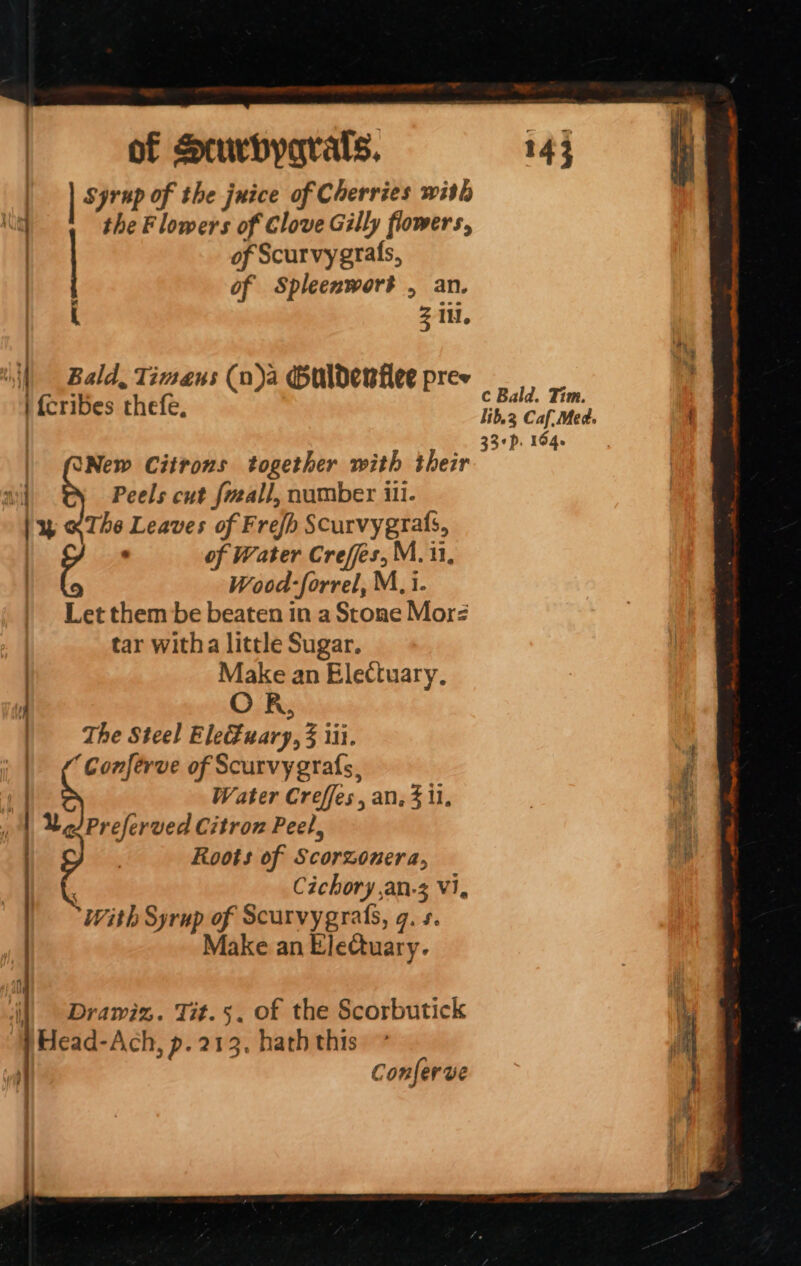 of Scurbyqrals. 143 syrup of the juice of Cherries with the Flowers of Clove Gilly flowers, of Scurvygrafs, of Spleenworé , an. Z 1H. Kg OE Cece . 1 Bald, Timaens (n)a Guldenflee pree | {cribes thefe, c Bald. Tim. 33¢p. 164 UNew Citrons together with their ail Peels cut fveall, number ili. | y «The Leaves of Frefh Scurvyegrals, ‘ of Water Creffes, M. 11, Wood-forrel, M, i. Let them be beaten in a Stone Morz | tar witha little Sugar. ) Make an Electuary, | The Steel EleEuary, 3 iii. ' | ¢ Conferve of Scurvyegrafs, Water Creffes, an. 3 il, Preferved Citron Peel, Roots of Scorzonera, Cichory ,an-3 Vi, With Syrup of Scarvygrafs, g. +. Make an EleQuary. il) Drawiz. Tit.5. of the Scorbutick Head-Ach, p. 213. hath this Conferve ae,