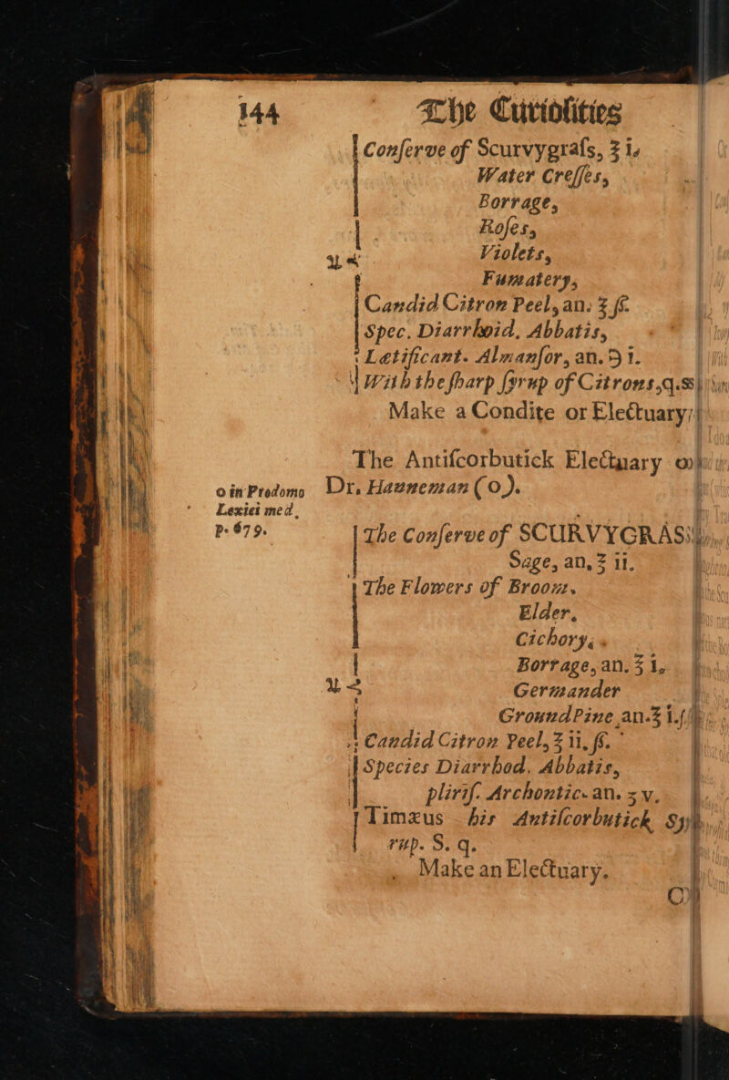 | Conferve of Scurvygrals, 3 is Water Creffes, Borrage, | Rofes, i ue Violets, wii. “yall Fumatery, | | Candid Citron Peel, an: 3 £6. «dT Spec. Diarrhoid, Wh din a : Letificant. Almanfor, an. 5 1. ie wah the fharp [yrup of Citros,g.8\ | Fe Make aCondite or Elettuary| Lexiet med, Pre | Pe 879. The Conferve of SCURVYGRAS)) age, an, = 11. 1 The Flowers of Broou, Elder. : | Cichory, Mh : Borrage, an. 3 1, ue Germander 1 Ground Pine an.3 i.f | candid Citron Peel, ii, {6 | ee Diarrhod, bhane. . 1 : i The Antifcorbutick Electyary 0) | oinProdom Ur. Hauneman (0). j plirif. Archontic.an.5yv. | meet ad Autilcorbutick oo vHD ake an Electuary. | oO