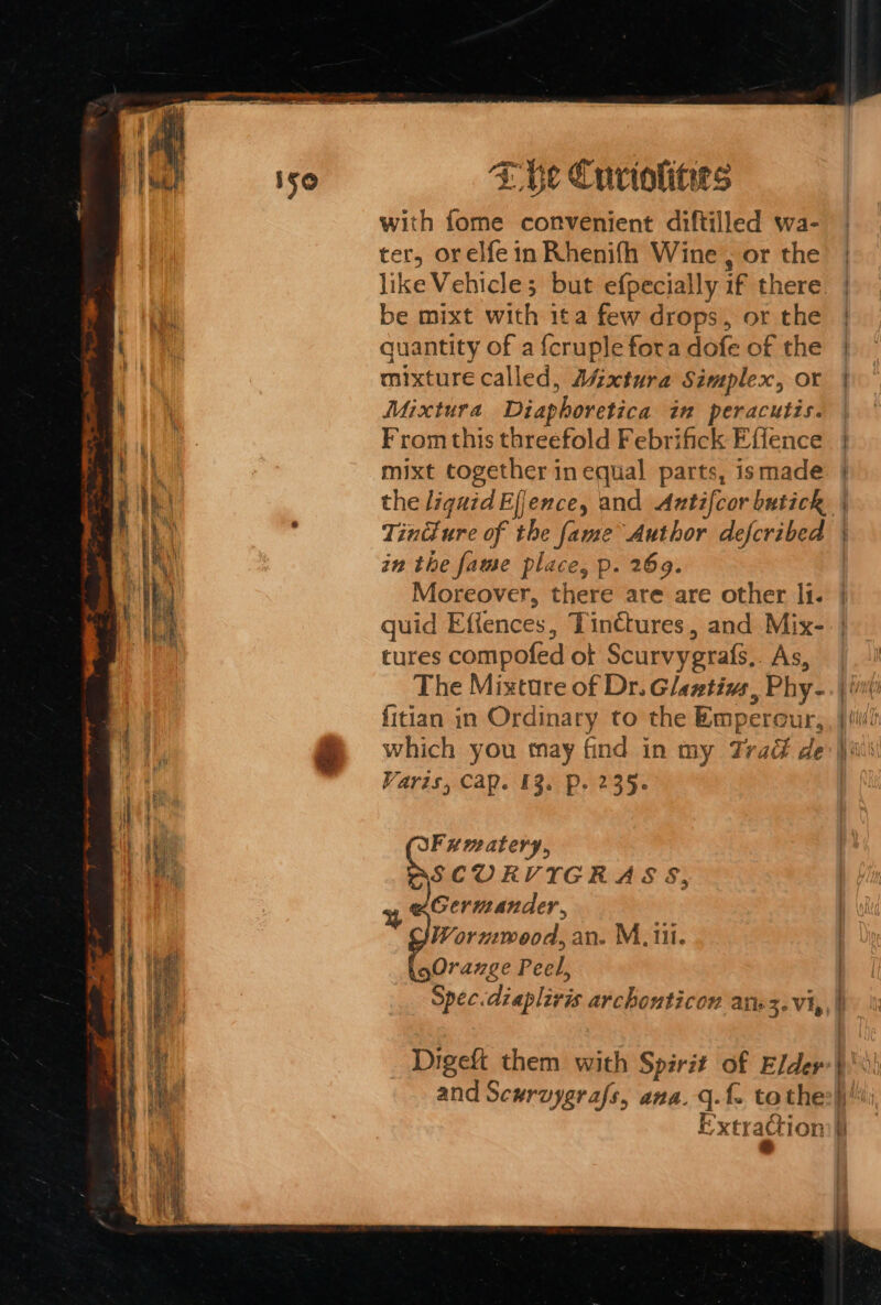 E he Curiolities with fome convenient diftilled wa- ter, orelfe in Rhenifh Wine , or the like Vehicle; but efpecially if there be mixt with ita few drops, or the quantity of a {cruple fora dofe of the mixture called, Aszxtura Simplex, or Mixtura Diaphoretica in peracutis. From this threefold Febrifick Effence mixt together in equal parts, ismade Tindlure of the fame Author described in the fame place, p. 269. Moreover, there are are other li. tures compofed ot Scurvygrafs.. As, The Mixture of Dr. Glastivs, Phy- which you may find in my Trad de Varis, Cap. 13. P. 235- Fumatery, SE seagate wis 9 Germander, Wormwood, an. M. ti. Orange Peel, Spec.diaplivis archonticon arz. vi, % Digeft them with Spirit of Elder and Sewrvygrafs, ana. q.f. tothe