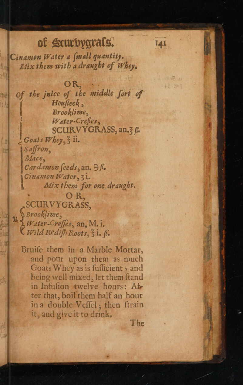 4 Mix them with a draught of Whey, OR; - | J : Houfleer , Brooklime, : Water-Crefles, | SCURYY SEM ASS, a AN. fio § ai POF , AA Py. g 414 1€ C. tC a7ad? 072 je AS,AD. JF fie 4 Aaah | AAa Sf ' Cinanton Water, 31. 4 Ke a L 7 i Mix thew for one draught ct i &gt; ) R, Ce CT D V7 : af @) Lun V RASS, g Cy Broce aheli Z12€ , . Water -C creffes, an, M. 1. K W7 id Red fp Roots, ‘ 5.1 44, (5. Bruife them in a Marble yuan - that. boil them half an hour Ina double | “al