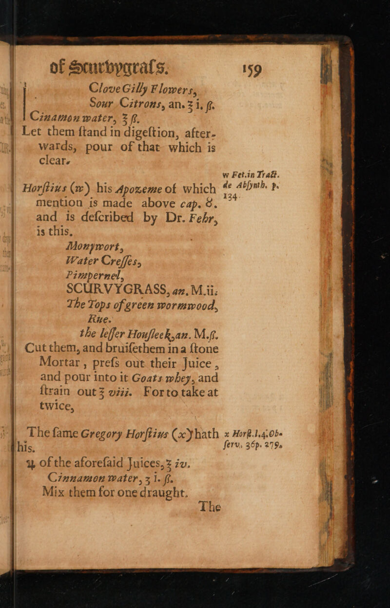 Clove Gill Flowers, | Sour Citrons, an. 3 i, f Cizamon water, 3 ft. | Let them ftand in digeftion, after- |. watds, pour of that. which is clear. : Horftius (w) his Apozeme of which mention is made above cap. 8. and 1s defcribed by Dr. Fehr, | is this, | Mounywort, | Water Creffes, | Pimpernel, | SCURVYGRASS, az. M.ii: | The Tops of green wormwood, kine. the leffer Houfleck,an. M.f. Cut them, and bruifethem ina {tone Mortar , prefs out their Juice , and pour into it Goats. whey, and {train outZ wii. Fortotake at | twice, his. y of the aforefaid Juices, 3 iv. Cinnamon water, 31. fr. Mix them for one draught. w Fet.in Trad. de Abfynth. p. 134